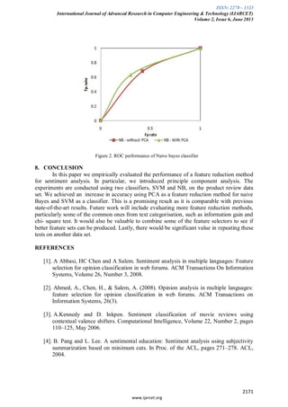 ISSN: 2278 – 1323
International Journal of Advanced Research in Computer Engineering & Technology (IJARCET)
Volume 2, Issue 6, June 2013
2171
www.ijarcet.org
Figure 2. ROC performance of Naive bayes classifier
8. CONCLUSION
In this paper we empirically evaluated the performance of a feature reduction method
for sentiment analysis. In particular, we introduced principle component analysis. The
experiments are conducted using two classifiers, SVM and NB, on the product review data
set. We achieved an increase in accuracy using PCA as a feature reduction method for naive
Bayes and SVM as a classifier. This is a promising result as it is comparable with previous
state-of-the-art results. Future work will include evaluating more feature reduction methods,
particularly some of the common ones from text categorisation, such as information gain and
chi- square test. It would also be valuable to combine some of the feature selectors to see if
better feature sets can be produced. Lastly, there would be significant value in repeating these
tests on another data set.
REFERENCES
[1]. A Abbasi, HC Chen and A Salem. Sentiment analysis in multiple languages: Feature
selection for opinion classification in web forums. ACM Transactions On Information
Systems, Volume 26, Number 3, 2008.
[2]. Ahmed, A., Chen, H., & Salem, A. (2008). Opinion analysis in multiple languages:
feature selection for opinion classification in web forums. ACM Transactions on
Information Systems, 26(3).
[3]. A.Kennedy and D. Inkpen. Sentiment classification of movie reviews using
contextual valence shifters. Computational Intelligence, Volume 22, Number 2, pages
110–125, May 2006.
[4]. B. Pang and L. Lee. A sentimental education: Sentiment analysis using subjectivity
summarization based on minimum cuts. In Proc. of the ACL, pages 271–278. ACL,
2004.
 
