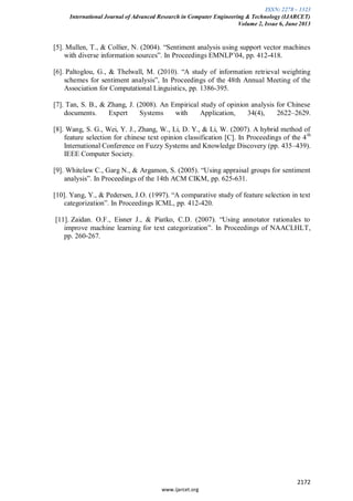 ISSN: 2278 – 1323
International Journal of Advanced Research in Computer Engineering & Technology (IJARCET)
Volume 2, Issue 6, June 2013
2172
www.ijarcet.org
[5]. Mullen, T., & Collier, N. (2004). “Sentiment analysis using support vector machines
with diverse information sources”. In Proceedings EMNLP’04, pp. 412-418.
[6]. Paltoglou, G., & Thelwall, M. (2010). “A study of information retrieval weighting
schemes for sentiment analysis”, In Proceedings of the 48th Annual Meeting of the
Association for Computational Linguistics, pp. 1386-395.
[7]. Tan, S. B., & Zhang, J. (2008). An Empirical study of opinion analysis for Chinese
documents. Expert Systems with Application, 34(4), 2622–2629.
[8]. Wang, S. G., Wei, Y. J., Zhang, W., Li, D. Y., & Li, W. (2007). A hybrid method of
feature selection for chinese text opinion classification [C]. In Proceedings of the 4th
International Conference on Fuzzy Systems and Knowledge Discovery (pp. 435–439).
IEEE Computer Society.
[9]. Whitelaw C., Garg N., & Argamon, S. (2005). “Using appraisal groups for sentiment
analysis”. In Proceedings of the 14th ACM CIKM, pp. 625-631.
[10]. Yang, Y., & Pedersen, J.O. (1997). “A comparative study of feature selection in text
categorization”. In Proceedings ICML, pp. 412-420.
[11]. Zaidan. O.F., Eisner J., & Piatko, C.D. (2007). “Using annotator rationales to
improve machine learning for text categorization”. In Proceedings of NAACLHLT,
pp. 260-267.
 