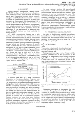 ISSN: 2278 – 1323
International Journal of Advanced Research in Computer Engineering & Technology (IJARCET)
Volume 2, Issue 6, June 2013
www.ijarcet.org
2174
III. DOSIMETRY
The term “Dosimetry” represents the “evaluation of dose”
[5]. The field developed internally in the tissue is the primary
cause for biological effect due to RF fields. This induced
electric field is evaluated and correlated in terms of specific
absorption rate (SAR). Specific absorption rate is a measure
of the rate at which energy is absorbed by the body when
exposed to an electromagnetic field. Quantitatively SAR is
defined as the power absorbed per mass of tissue and has
units of watts per kilogram (W/kg). Further, microdosimetry
refers to the determination of the microscopic distribution of
absorbed energy. It deals with the quantitative study of the
distributions of EM fields imparted in cellular and sub-
cellular biological structures and their relationship to
biological effects.
Each mobile communication handset has a radio
transmitter and receiver that are manufactured so that
exposure limit should not exceed the limits set by the Federal
Communications Commission (FCC) or European Union
recommendation. The guidelines are based on standards that
have been developed by independent scientific organizations
through periodic and thorough evaluation of scientific
studies. The limit set by the Council of the European Union
recommends the SAR limit of 2.0W/kg averaged over 10 g of
actual tissue i.e. 0.02 W absorbed in any 10g mass of tissue.
The Federal Communication Commission (FCC) requires
that phones sold have a SAR level at or below
1.6 watts per kilogram (W/kg) taken over a volume
containing a mass of 1 gram of tissue. The output power from
a GSM mobile phone varies from 1W peak to 1mW, and
consequently SAR varies. Specifically, the SAR ratings of
Apple i Phone 4 is as given in table I.
TABLE I
TYPICAL SAR VALUES FOR I-PHONE [7]
Apple I phone 4
North America SAR Rating (1.6W/Kg)
Band SAR at ear
850 1.00
1900 1.17
UMTS 1.17
To compare SAR with the ICNIRP (International
Commission on Non-Ionizing Radiation Protection) basic
restriction, the SAR is averaged over a period of 6 minutes.
The thermal effect is the dominant established mechanism for
biological and health effects associated to RF exposures.
Elevation of deep body temperature is closely related to the
energy absorption rate in the whole body, when the exposure
duration is more than the thermal time constant of the body
(>6 minutes). Two areas of the body, the eyes and testis, are
known to be particularly susceptible to heating by RF energy
because of the relative lack of available blood flow to
dissipate the excessive heat [8]. In the case of extremely
localized exposures on some body part, significant
temperature rise could occur around the exposed part
resulting in thermal injury of the tissue regardless of the deep
body temperature elevation. Thus, local SAR in the part of
the body should be considered in this case.
For longer exposure durations, RF energy-induced
temperature rise depends on the target tissue target and their
thermal regulatory behavior. For local body exposures, rapid
temperature rise and local tissue damage may occur if the
amount of RF energy absorbed is excessive. Under moderate
conditions, a temperature rise on the order of 1°C in humans
can result from an SAR input of 4Wkg-1 and this temperature
rise falls within the normal range of human thermoregulatory
capacity. Under ambient environmental conditions i.e. at
higher temperature and humidity, the same SAR could
produce body temperatures that reach well beyond normal
levels permitted by the 1°C increment and it could precipitate
undesired heat-stress-related responses.
IV. TEMPERATURE RISE CALCULATIONS
Due to lack of blood flow and negligible heat exchange
between human eye and surrounding tissue, the human eye is
considered as an object thermally isolated from the head. For
calculating the temperature rises in the human eye, we use
Pennes’ bioheat equation,[9]
Cρ = K 2
T – ρ(SAR)-bT (1)
Where
T: temperature of the tissue; K: thermal conductivity of
tissue; C: specific heat capacity of tissue; B: coefficient
associated with blood flow.
The temperature rise averaged over the whole eye and the
maximum temperature rise in the eye depends on the
frequency of the incident wave as shown in Fig.1. Comparing
fig 1and 2, the value of temperature rise averaged over the eye
is similar to that of the SAR averaged over the eye, but the
value of maximum temperature rise in the eye becomes larger
as the frequency is increased.
Fig 1: The dependence of temperature rise on the frequency of the incident
wave
There are two main reasons for this variation. One is the
concentration of energy deposition in the front of the eye.
Another is the convection coefficient between the air and the
eye is smaller than that between the body core and the eye by
a factor of about three. Thus, the heat deposited in the front of
the eye is not diffused so much, leading to more temperature
rise around lens. Particularly, the relative difference in the
maximum temperature rises caused by the EM wave
polarizations is about 50% around 3.5 GHz.
 