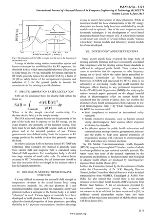 ISSN: 2278 – 1323
International Journal of Advanced Research in Computer Engineering & Technology (IJARCET)
Volume 2, Issue 6, June 2013
2175
www.ijarcet.org
Fig2: The dependence of the SARs averaged over the eye on the frequency of
the incident wave
A range of studies using various mammalian species and
human volunteers has established that for RF exposures, the
threshold SAR at which reproducible behavioral effects occur
is in the range 2 to 4W/kg. Standards for human exposure to
RF fields generally reduce the allowable SAR by a factor of
50 (10 as safety factor of for occupational exposures and
reduction of 5 for the general public to account for
uncertainties in the existing scientific database.
V. SPECIFIC ABSORPTION RATE CALCULATION
SAR can be calculated from the electric field within the
tissue as:
Where σ is the sample electrical conductivity; E is
the rms electric field; ρ is the sample density.
The SAR value will depend heavily on the geometry of the
part of the body that is exposed to the RF energy, on the
exact location and geometry of the radiation source. Thus
tests must be on each specific RF source, such as a mobile
phone and at the intended position of use. Various
governments have defined safety limits for exposure to RF
energy produced by mobile devices that primarily exposes
the head.
In order to calculate SAR on the time domain FDTD (Finite
Difference Time Domain) [10] method is generally used.
Here electric field and magnetic field is calculated using
Maxwell field equations. For investigation body is divided
into large number of small cubic cells. To achieve better
accuracy in FDTD simulation, the cell dimensions should be
less than one tenth of the wavelength in the medium when it
has the highest permittivity.
VI. BIOLOGICAL MODELS FOR MICROWAVE
EXPOSURE
It is very difficult to measure the internal E-field strength or
temperature elevation in the actual human body using
non-invasive methods. So, physical phantom [11] and
numerical models [12] are used for the evaluation. In physical
phantom method a surrogate of the human body, a so called
“phantom” is used. Various types of materials have been
developed to build phantom for RF Dosimetry. It is easy to
adjust the electrical properties of these phantoms, providing
flexibility in RF exposure measurement. Another advantage
is easy to scan E-field sensors in these phantoms. While in
numerical model the basic characteristics of the RF energy
absorption in a human body have been established by simple
models such as spheroid. One of the most important recent
dosimetric techniques is the development of voxel based
anatomical human-body models [13]. A whole-body human
voxel model can consist of several million voxels. Various
whole-body human models and laboratory animal models
have been developed.
VII. INDEPENDENT AND EXPERT REVIEWS
Many expert panels have reviewed the large body of
existing scientific literature and have consistently concluded
that compliance with the existing science based standards is
sufficient to safeguard public health. These reviews have
come to resolution that for exposures to radio frequency
energy up to levels below the safety limits prescribed by
International Commission on Non-Ionizing Radiation
Protection (ICNIRP) and sanctioned by WHO, there is no
substantive or convincing results that could manifest the
biological effects leading to any permanent impairment.
Further World Health Organization (WHO) after studying the
various research papers presented on the alleged harmful
effect of electromagnetic effect on human health has
concluded that the current evidence does not confirm the
existence of any health consequences from exposure to low
level electromagnetic fields [14]. While research continues
the WHO has recommended:
Strict compliance to national or international safety
standards.
Simple protective measures, such as barriers around
strong electromagnetic field sources where exposure
levels may be exceeded.
An effective system for public health information and
communication among scientists, governments, industry
and the public to help raise general awareness of
programmes dealing with exposure to electromagnetic
fields and reduce any mistrust and fears.
The UK Mobile Telecommunications Health Research
(MTHR) program has completed 23 studies, results of which
have been published in peer reviewed scientific journals. The
report states that none of the research supported by the
programme and published so far demonstrates that biological
or adverse health effects are produced by radiofrequency
exposure from mobile phones [15].
Further, the Committee formed by the Government of India
under the Chairmanship of Dr. N.K. Ganguly, Director
General, Indian Council on Medical Research which included
representatives from PGIMER, Chandigarh & AIIMS New
Delhi, has also opined that overall there is not enough
evidence to show direct health hazards of RF exposures from
Mobile Base Stations. A list of conclusions provided by
international organization, proving the exposure of
microwaves to be in safe limit has been mentioned in [14]. In
additions several independent studies have also been
conducted that rejects any association of Mobile phone usage
with brain tumor [16].
 