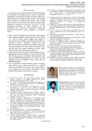 ISSN: 2278 – 1323
International Journal of Advanced Research in Computer Engineering & Technology (IJARCET)
Volume 2, Issue 6, June 2013
www.ijarcet.org
2176
VIII.CONCLUSION
Since many years, extensive research has been undertaken
by researchers of the highest status at various international
organizations and general consensus of these studies does
not demonstrate any substantive link between human health
risks and the use of digital mobile phones. Also, Mobile
phones operate at low powers with typical maximum field
strengths at ground level which are less than 1% of the
international guidelines for public exposures. As the
conflicting issue is still alive, it’s advisable to reduce the
microwave exposure by various techniques as mentioned
below:
Take nutritional supplements, particularly anti-oxidants
SOD, catalase, glutathione, Alpha Lipoic Acid and vitamin
A, C and E. Various reports suggest that number of
antioxidants have an ability to protect from side effects of
microwave exposure. Microwave radiation has been
shown to decrease levels of these anti-oxidants in the body.
These are substances the body produces to protect itself,
and their levels are sensitive indicators in stress, aging,
infections and various other disease states [17].
Prefer a phone with a low SAR. Absorbing layers may be
applied that reduces the SAR [18]. It has been found that
EEG Electrode Caps Can Reduce SAR Induced in the
Head by GSM900 Mobile Phones.[19] Further, the total
absorbed power for 1800MHz band is lower than for
900MHz band [20].
Use of cell phone in enclosed spaces such as elevators,
where devices may require more power to establish
connection, preferably be avoided. Also, avoid making in
low coverage zones and keep the call duration to least
possible with preference to texting over calling.
REFERENCES
[1] K. Aoki, and E. Downes. "Cell phone usage: An analysis of users'
subjective responses in the adoption." Technology and Society,
2002,International Symposium on. IEEE, 2002.
[2] N. P. Francis. “Biological effects of emi from domestic appliance”, In
Proceedings of the International Conference on Electromagnetic
Interference and Compatibility. 1997
[3] T. J. Vogl, N. E. A. Nour-Eldin, N. N.N. Naguib, and T. Lehnert.
“Radiofrequency, microwave and laser ablation of pulmonary
neoplasms: Clinical studies and technical considerations”, European
Journal of Radiology, 2009.
[4] I. Yakymenk, E. Sidorik, S. Kyrylenko, and V. Chekhun. "Long-term
exposure to microwave radiation provokes cancer growth: evidences
from radars and mobile communication systems”. Experimental
Oncology 33.2 (2011): 62-70.
[5] P. Vecchia, R. Matthes, G. Ziegelberger, J. Lin, R. Saunders, and A.
Swerdlow, “Exposure to high frequency electromagnetic fields,
biological effectsand health consequences (100 kHz-300 GHz)”,
International Commission on Non-Ionizing Radiation Protection,2009
[6] T.G. Cooper, S.M.Mann, R. P.Blackwell, and S.G.Allen “Occupational
Exposure to Electromagnetic Fields at Radio Transmitter Sites”, Centre
for Radiation, Chemical and Environmental Hazards, Didcot,
Oxfordshire, 2007.
[7] http://sarvalues.com/iphones/ accessed on 20th May,2013
[8] M.A.A.Karunarathna, and I.J.Dayawansa. “Energy absorption by the
human body from RF and microwave emissions in Sri Lanka”. Sri
Lankan Journal of Physics 7(2006), 35-47.
[9] A.Hirata, S.I.Matsuyama,and T. Toshiyuki Shiozawa. “Temperature
rises in the human eye exposed to EM waves in the frequency range
0.6-6 GHz”, Electromagnetic Compatibility, IEEE Transactions on,
42(4),(2000), 386-393
[10] N. S. Kumar, N. Alamelu, B. R. Bharathy, and V. Piriyavathani. “FDTD
based evaluation of Specific Absorption Rate distribution in humanhead
due to mobile phones”, In Electromagnetic Interference &
Compatibility, 2008. (pp. 411-417). IEEE
[11] H. Shabani, R. Islam, A. Z. Alam,and H. E. A. El-Raouf. “Development
of analytical flat phantom model for EM radiation to evaluate specific
absorption rate (SAR) in human body”, In Proceedings of the
International Conference on Computer and Communication
Engineering,2008
[12] C. Buccella, V. De Santis, and M. Feliziani. “Numerical Prediction of
SAR and Thermal Elevation in a 0.25-mm 3-D Model of the Human Eye
Exposed to Handheld Transmitters”, IEEE International Symposium on ,
July 2007
[13] M. F. Ali, and S. Ray. “SAR analysis using DICOM based voxel
model”. Communications (NCC), National Conference on, pp.1-5, 3-5
Feb. 2012
[14] “EMF Radiations and Alleged Health Hazards”, Cellular Operators
Association of India, 2008
[15] “Mobile telecommunications and health research programme”, MTHR
programme management committee, 2007.
[16] D. Aydin, M. Feychting, J. Schüz, T. Tynes, T.V. Andersen, L.S.
Schmidt, et al. “Mobile phone use and brain tumors in children and
adolescents: a multicenter case–control study”, Journal of the National
Cancer Institute, 2011.
[17] Doyon, P. R. (2004). “Do You Have Microwave/EMR Sickness?”
[18] M. Jung, and B. Lee. “SAR reduction for mobile phones based on
analysis of EM absorbing material characteristics”, In Antennas and
Propagation Society International Symposium, 2003.
[19] D.L. Hamblin, V. Anderson, R.L. McIntosh, R.J. McKenzie, A.W. Wood,
S. Iskra, and R.J. Croft. “EEG electrode caps can reduce SAR induced
in the head by GSM900 mobile phones”, Biomedical Engineering, IEEE
Transactions on, 54(5), 914-920, 2007
[20] S. Khalatbari, D. Sardari, A. A. Mirzaee, and H. A. Sadafi. “Calculating
SAR in two models of the human head exposed to mobile phones
radiations at 900 and 1800 MHz”, PIERS Online, 104-109, 2006
Jyoti is presently working as Assistant Professor in
the Department of Electronics and Communication
Engineering at Advanced Institute of Technology &
Management. She has more than 3 years of teaching
experience and her major fields of interest are
wireless communication and VLSI.
Paramdeep Singh is pursuing M.Tech in Department
of Electronics Technology at Guru Nanak Dev
University, Amritsar. He has 2.5 years of industrial
experience in the field of telecommunication. His
major areas of interest are wireless communication
and Fiber Optic Communication.
 