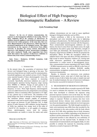 ISSN: 2278 – 1323
International Journal of Advanced Research in Computer Engineering & Technology (IJARCET)
Volume 2, Issue 6, June 2013
2173
www.ijarcet.org
Abstract— In the era of wireless communication, the
exposure to electromagnetic radiations is increasing. Most of
these radiations fall in the category of microwaves. In
addition, domestic appliances and medical treatments also use
microwaves for various purposes. At the same time, there are
some alleged hazards of the microwaves, which may lead to
permanent impairments in the biological system. This paper
concentrates on the exposure of microwaves from cellular
networks. It describes the energy content, interaction of
microwave with biological system, measurement techniques
and safety standards. Finally, some suggestions have been
made that reduces the exposure of microwave radiations to
human body from wireless communicating devices.
Index Terms— Dosimetry, ICNIRP, Ionization, SAR
(Specific Absorption Rate)
I. INTRODUCTION
In the present times, the association of microwave band
devices and biological being is growing at fast pace. The
microwave band devices are widely used for communication,
household appliances and medical services [1]-[3]. Despite
some reported hazards of these electromagnetic waves [4],
their applications and hence exposure is increasing
constantly. Specifically, microwave radiations are a part of
electromagnetic spectrum having frequency range varying
from 300MHz to 300GHz. Energy of each quanta in an
electromagnetic wave is given by E=hf, where f is the
frequency of wave. These high frequency electromagnetic
waves (so called microwaves) are categorized as non-ionizing
radiations, where as ionization effect associated to UV light,
X rays, gamma rays is well known. The ionization in the
living beings may leads to damage to the biological tissues.
The minimum photon energies capable of producing
ionization in water and in atomic carbon, hydrogen, nitrogen,
and oxygen are between 10 and 25electron volt. A single
photon of radio frequency (RF) radiation, having frequency
of 3GHz has relatively low energy level of the order of
1.24x10-5
eV [5]; therefore it is not capable of ionization.
Hence, electromagnetic waves used for wireless
communication are unable to ionize the matter and under
Manuscript received May 2013.
Jyoti, Department of Electronics and Communication Engineering,
Advanced Institute of Technology & Management, Palwal, Haryana, India.
09871121342.
Paramdeep Singh, Department of Electronics Technology, Guru Nanak
Dev University, Amritsar, India, 09988869441
ordinary circumstances are too weak to cause significant
damage to biological molecules such as DNA.
Nature contributes a little to the microwaves in the
atmosphere and extra terrestrial space due to lightening
discharge in thunderstorms. The field strength of atmospheric
variations varies approximately inversely with the frequency.
These extraterrestrial electromagnetic radiations are very
intense, but since it comes from very distant source, the angle
subtended by the earth is quite small. Therefore, strength of
such fields gets diminished. The electromagnetic waves of
frequency range between 30 MHz to 30 GHz do penetrate the
atmosphere. Below 30 MHz the ionosphere reflects the
radiation back to the space and above 30 GHz attenuation is
high except in narrow frequency windows [5]. Among man
made microwave generations, the telecommunication
transmission is a major source of electromagnetic waves.
Also, communication systems operating in HF band (3 MHz
- 30 MHz) transmit power as much as 600 kW in the form of
electromagnetic waves. In addition, RADAR, satellite
communication, navigations systems involve the also use of
microwave transmission.
Besides, in domestic use microwave oven produces
electromagnetic waves, some part of which may leak out;
mostly in case of old or faulty door seals or simple wear and
tear. In medical treatment, the uses of microwave techniques
have become successful in treatment of tumors [3].
II. MEASUREMENT OF MICROWAVE EXPOSURE
For studies of health effects on people exposed to RF fields
it is must to estimates the exposure over time. Instruments
have been developed to estimates the exposure using
personal exposure monitors worn on the body [6]. The type
of monitor has been dependent on the environment to which
subject is exposed. Workers on antenna sites have worn
pocket-sized devices whereas more sensitive instruments
have been developed to capture relatively low level exposures
over the general population. The field strength recorded by a
body worn instrument may differ from that recorded by the
same instrument in the same position with the body absent
by up to 10-15 dB; when operating close to body resonance
frequencies (few tens of MHz), depending on the direction of
incidence and the polarization of the radiation. The accuracy
of personal monitors is also affected by non uniformity of
field strength over the exposed body. In alternate to the
measurement of external electric and magnetic fields, it is also
possible to estimate the exposure by measuring currents
induced as a result of exposure to RF fields.
Biological Effect of High Frequency
Electromagnetic Radiation – A Review
Jyoti, Paramdeep Singh
 