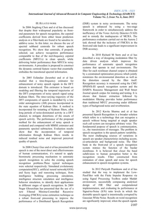 ISSN: 2278 – 1323
International Journal of Advanced Research in Computer Engineering & Technology (IJARCET)
Volume No. 2, Issue No. 6, June 2013
2187
www.ijarcet.org
III. RELATED WORK
In 2004 Jingdong Chen and et al has discussed
that despite their widespread popularity as front-
end parameters for speech recognition, the cepstral
coefficients derived from either linear prediction
analysis or a filter-bank are found to be sensitive to
additive noise. In this letter, we discuss the use of
spectral subband centroids for robust speech
recognition. We show that centroids, if properly
selected, can achieve recognition performance
comparable to that of the mel-frequency cepstral
coefficients (MFCCs) in clean speech, while
delivering better performance than MFCCin noisy
environments. A procedure is proposed to construct
the dynamic centroid feature vector that essentially
embodies the transitional spectral information.
In 2005 Esfandiar Zavarehei and et al has
studied that a time-frequency estimator for
enhancement of noisy speech signals in the DFT
domain is introduced. This estimator is based on
modeling and filtering the temporal trajectories of
the DFT components of noisy speech signal using
Kalman filters. The time-varying trajectory of the
DFT components of speech is modelled by a low
order autoregressive (AR) process incorporated in
the state equation of Kalman filter. A method is
incorporated for restarting of Kalman filters, after
long periods of noise-dominated activity in a DFT
channel, to mitigate distortions of the onsets of
speech activity. The performance of the proposed
method for the enhancement of noisy speech is
evaluated and compared with MMSE estimator and
parametric spectral subtraction. Evaluation results
show that the incorporation of temporal
information through Kalman filters results in
reduced residual noise and improved perceived
quality of speech.
In 2008 Chunyi Guo and et al has presented that
speech is one of the most direct and effectivemeans
of human communication, it’s natural to apply
biomimetic processing mechanism to automatic
speech recognition to solve the existing speech
recognition problems.Three typical techniques
were selected respectively: Simulated evolutionary
computation(SEC), artificial neural network(ANN)
and fuzzy logic and reasoning technique, from
intelligence building processing simulation,
intelligence structure simulation and intelligence
behavior simulation, to identify their applications
in different stages of speech recognition. In 2009
Negar Ghourchian has presented that the use of a
new Filtered Minima-Controlled Recursive
Averaging (FMCRA) noise estimation technique as
a robust front-end processing to improve the
performance of a Distributed Speech Recognition
(DSR) system in noisy environments. The noisy
speech is enhanced by using a two-stage
framework in order to simultaneously address the
inefficiency of the Voice Activity Detector (VAD)
and to remedy the inadequacies of MCRA. The
performance evaluation carried out on the Aurora 2
task showed that the inclusion of FMCRA in the
front-end side leads to a significant improvement in
DSR accuracy.
In 2010 Richard M Stern and et al has
described a way of designing modulation filter by
data driven analysis which improves the
performance of automatic speech recognition
systems that operate in real environments. The
filter for each nonlinear channel output is obtained
by a constrained optimization process which jointly
minimizes the environmental distortion as well as
the distortion caused by the filter itself.
Recognition accuracy is measured using the CMU
SPHINX-III speech recognition system and the
DARPA Resource Management and Wall Street
Journal speech corpus for training and testing. It is
shown that feature extraction followed by
modulation filtering provides better performance
than traditional MFCC processing under different
types of background noise and reverberation.
In 2012 Kavita Sharma and et al has
presented Speech Recognition is a broader solution
which refers to a technology that can recognize a
speech without being targeted at single speaker
such call system can recognize arbitrary voice. The
fundamental purpose of speech is communication,
i.e., the transmission of messages. The problem in
speech recognition is the speech pattern variability.
The most challenging sources of variations in
speech are speaker characteristics including accent,
co-articulation and background noise. The filter
bank in the front-end of a speech recognition
system mimics the function of the basilar
membrane. It is believed that closer the band
subdivision to human perception better is the
recognition results. Filter constructed from
estimation of clean speech and noise for speech
enhancement in speech recognition systems.
In 2012 Patiyuth Pramkeaw and et al has
studied that the way to implement the Low-
PassFilter with the Finite Impulse Response via
using Signal Processing Toolbox under Matlab
environment, successfully compassing analytical
design of FIR filter and computational
implementation, and evaluating its performance at
Signal-to-Noise (S/N) ratio levels in which the
desirable speech signal is intentionally corrupted by
Gaussian White Noise. Results on word recognition
are significantly improved, when the speech signals
 