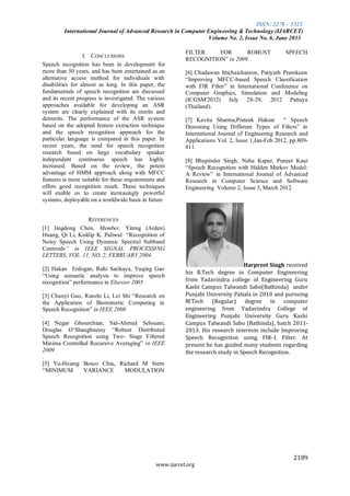 ISSN: 2278 – 1323
International Journal of Advanced Research in Computer Engineering & Technology (IJARCET)
Volume No. 2, Issue No. 6, June 2013
2189
www.ijarcet.org
I. CONCLUSIONS
Speech recognition has been in development for
more than 50 years, and has been entertained as an
alternative access method for individuals with
disabilities for almost as long. In this paper, the
fundamentals of speech recognition are discussed
and its recent progress is investigated. The various
approaches available for developing an ASR
system are clearly explained with its merits and
demerits. The performance of the ASR system
based on the adopted feature extraction technique
and the speech recognition approach for the
particular language is compared in this paper. In
recent years, the need for speech recognition
research based on large vocabulary speaker
independent continuous speech has highly
increased. Based on the review, the potent
advantage of HMM approach along with MFCC
features is more suitable for these requirements and
offers good recognition result. These techniques
will enable us to create increasingly powerful
systems, deployable on a worldwide basis in future
REFERENCES
[1] Jingdong Chen, Member, Yiteng (Arden)
Huang, Qi Li, Kuldip K. Paliwal “Recognition of
Noisy Speech Using Dynamic Spectral Subband
Centroids” in IEEE SIGNAL PROCESSING
LETTERS, VOL. 11, NO. 2, FEBRUARY 2004.
[2] Hakan Erdogan, Ruhi Sarikaya, Yuqing Gao
“Using semantic analysis to improve speech
recognition” performance in Elsevier 2005
.
[3] Chunyi Guo, Runzhi Li, Lei Shi “Research on
the Application of Biomimetic Computing in
Speech Recognition” in IEEE 2008
.
[4] Negar Ghourchian, Sid-Ahmed Selouani,
Douglas O’Shaughnessy “Robust Distributed
Speech Recognition using Two- Stage Filtered
Minima Controlled Recursive Averaging” in IEEE
2009
.
[5] Yu-Hsiang Bosco Chiu, Richard M Stern
“MINIMUM VARIANCE MODULATION
FILTER FOR ROBUST SPEECH
RECOGNITION” in 2009.
[6] Chadawan Ittichaichareon, Patiyuth Pramkeaw
“Improving MFCC-based Speech Classification
with FIR Filter” in International Conference on
Computer Graphics, Simulation and Modeling
(ICGSM'2012) July 28-29, 2012 Pattaya
(Thailand).
[7] Kavita Sharma,Prateek Haksar “ Speech
Denoising Using Different Types of Filters” in
International Journal of Engineering Research and
Applications Vol. 2, Issue 1,Jan-Feb 2012, pp.809-
811.
[8] Bhupinder Singh, Neha Kapur, Puneet Kaur
“Speech Recognition with Hidden Markov Model:
A Review” in International Journal of Advanced
Research in Computer Science and Software
Engineering Volume 2, Issue 3, March 2012.
Harpreet Singh received
his B.Tech degree in Computer Engineering
from Yadavindra college of Engineering Guru
Kashi Campus Talwandi Sabo(Bathinda) under
Punjabi University Patiala in 2010 and pursuing
M.Tech (Regular) degree in computer
engineering from Yadavindra College of
Engineering Punjabi University Guru Kashi
Campus Talwandi Sabo (Bathinda), batch 2011-
2013. His research interests include Improving
Speech Recognition using FIR-1 Filter. At
present he has guided many students regarding
the research study in Speech Recognition.
 