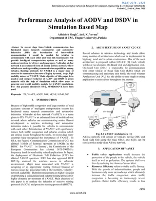 ISSN: 2278 – 1323
International Journal of Advanced Research in Computer Engineering & Technology (IJARCET)
Volume 2, Issue 6, June 2013
2195
www.ijarcet.org
Performance Analysis of AODV and DSDV in
Simulation Based Map
Abhishek Singh1
, Anil. K. Verma2
Department of CSE, Thapar University, Patiala
Abstract In recent days Inter-Vehicle communication has
fascinated many research communities and automotive
industries .With the introduction of inter-vehicle
communication it would be possible for vehicles to
communicate with each other and thus this functionality will
provide intelligent transportation system as well as many
assistant services for drivers and passengers. Vehicular ad-hoc
network is an enhanced form of mobile ad-hoc network where
vehicles are nodes providing communication capabilities among
vehicles. Routing protocols for VANET is a major issue of
concern for researchers because of highly dynamic, large, high
mobility nature of VANET. Main objective of this paper is to
analyze and compare behavior of AODV and DSDV in given
scenario with the help of simulators which allow users to
generate real world mobility models for VANET simulations.
For this purpose simulators NS-2, SUMO,MOVE have been
used.
Keywords ITS, VANET, AODV, DSR, MOVE, SUMO, NS2
1. INTRODUCTION
Because of high traffic congestion and large number of road
accidents concept of intelligent transportation system has
fascinated many research communities and automotive
industries. Vehicular ad-hoc network (VANET) is a name
given to ITS. VANET is an enhanced form of mobile ad-hoc
network where vehicles are communicating nodes. Recent
development in wireless technology and automotive
industries makes it possible for vehicles to communicate
with each other. Introduction of VANET will significantly
reduce both traffic congestion and vehicles crashes which
are serious issues throughout the world. In recent days many
countries have recognized the importance of VANET . In
USA, the Federal Communication Commissions (FCC) has
allotted 75MHz of licensed spectrum at 5.9GHz as the
DSRC for VANET. In Europe , the Commission of the
European Communities has allotted 5875-5905MHz
frequency band for road safety related applications. In Japan,
the deployment of Electronic Toll Collection (ETC) has
allotted 5.8GHZ spectrum. IEEE has also approved IEEE
802.11p standard for wireless access in vehicular
environment. Major issue associated with VANET is
designing of an appropriate routing protocol because of
various issues [2] associated with it like mobility, volatility,
network scalability. Therefore researchers are highly focused
on proposing a standardized and suitable routing protocol for
highly dynamic environment of VANET. Main objective of
this paper is to analyze the behavior of reactive routing
protocols (AODV) and proactive routing protocols (DSDV).
2. ARCHITECTURE OF VANET C2C-CC
Recent advance in wireless technology and trends allow
many number of architectures which can be implemented in
highway, rural and in urban environment. One of the such
architecture is proposed within C2C-CC [1]. Each vehicle
will have two elements On-Board Unit and Application Unit.
On-Board Unit (OBU) is responsible for communication
with other vehicle or Road Side Unit (RSU) which are
communicating and stationary unit beside the road whereas
Application Unit (AU) has the ability to run single or many
application to assist driver throughout the journey.
Fig. 2.1 VANET Architecture [1]
Ad-hoc network will consist of vehicles having OBU and
Road Side Unit along the road. OBUs and RSUs can be
considered as node of an Ad-hoc network.
3. APPLICATION OF VANET
Public safety applications would increase the
protection of the people in the vehicle, the vehicle
itself as well as pedestrian. The systems shall save
lives by reducing the chance of an accident.
Resource Efficiency refers to stable traffic fluency.
With the growth of industrialization, people and
businesses rely more on roadways which ultimately
increase the traffic congestion, since traffic
congestion is becoming an increasingly severe
problem. Better traffic efficiency results in less
 