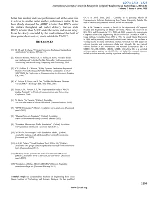 ISSN: 2278 – 1323
International Journal of Advanced Research in Computer Engineering & Technology (IJARCET)
Volume 2, Issue 6, June 2013
2199
www.ijarcet.org
better than another under one performance and at the same time
it inferior to another under another performance metric. It has
been clearly observed that AODV is better than DSDV under
the metrics throughput and packet delivery fraction while
DSDV is better than AODV under the metric end to end delay.
It can be clearly concluded by the result obtained that both of
these protocols are not very much suitable for VANET.
REFERENCES
[1] H. M. and. Y. Jhang, "Vehicular Networks Technique Standard and
Application," crc press, 2009, pp. 3-5.
[2] Ghassan Samara, Wafaa A.H. Al-Salihy, R. Sures, "Security Issues
and challenges of Vehicular Ad-Hoc Networks," in Communication,
Networking and Broadcasting;Computing and Processing, 2010.
[3] C.E. Perkins, T.J. Watson, "Highly Dynamic Destination Sequenced
Distance VectorRouting (DSDV) for Mobile Computers," in ACM
SIGCOMM_94 Conference on Communication Architectures, London,
UK, 1994.
[4] C. Perkins, E. Royer, and S. Das, "Ad-Hoc On Demand Distance
Vector(AODV) Routing," IETF, RFC 3561, 2003.
[5] Royer, E.M.; Perkins, C.E, "An Implementation study of AODV
routing Protocol," in Wireless Communications and Networking
Conference, 2000.
[6] M. Greis, "Ns Tutorial," [Online]. Available:
www.isi.edu/nsnam/ns/tutorial/index.html. [Accessed october 2012].
[7] "OPNET Simulator," [Online]. Available: www.opnet.com. [Accessed
march 2013].
[8] "Qualnet Network Simulator," [Online]. Available:
www.scalablenetworks.com. [Accessed february 2013].
[9] "Paramics: Microscopic Traffic Simulation," [Online]. Available:
www.paramics-online.com. [Accessed march 2013].
[10] "CORSIM: Microscopic Traffic Simulation Model," [Online].
Available: mctrans.ce.ufl.edu/featured/tsis/version5/corsim.htm .
[Accessed april 2013].
[11] A.-S. K. Pathan, "Visual Simulator Tool- ViSim 1.0," [Online].
Available: sites.google.com/site/spathansite/research/visim-simulation-
tool . [Accessed may 2013].
[12] "Mobility model generator for Vehicular networrks (MOVE),"
[Online]. Available: www.cs.unsw.edu.au/klan/move/. [Accessed
march 2013].
[13] "Simulation of Urban Mobility (SUMO)," [Online]. Available:
sumo.sourceforge.net. [Accessed february 2013].
Abhishek Singh has completed his Bachelor of Engineering from Gyan
Ganga Institute of Technology and Science, Jabalpur. He has qualified
GATE in 2010, 2011, 2012 . Currently he is pursuing Master of
Engineering in Software Engineering from Thapar University, Patiala. His
area of interests are computer network and ad-hoc networks
Dr. A. K. Verma is currently a faculty in the department of Computer
Science and Engineering at Thapar University, Patiala. He received his
B.S., M.S. and Doctorate in 1991, 2001 and 2008, respectively, majoring in
Computer science and engineering. He has worked as Lecturer at M.M.M.
Engg. College, Gorakhpur from 1991 to 1996. He joined Thapar University
in 1996 and is presently associated with the same Institute. He has been a
visiting faculty to many institutions. He has published over 100 papers in
referred journals and conferences (India and Abroad). He has chaired
various sessions in the International and National Conferences. He is a
MIEEE, MACM, MISCI, LMCSI, MIETE, GMAIMA. He is a certified
software quality auditor by MoCIT, Govt. of India. His research interests
include wireless networks, routing algorithms and cloud computing.
 
