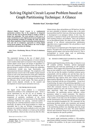 ISSN: 2278 – 1323
International Journal of Advanced Research in Computer Engineering & Technology (IJARCET)
Volume 2, Issue 6, June 2013
www.ijarcet.org
2200

Abstract—Digital Circuit Layout is a combinatorial
optimization problem. Due to the complexity of integrated
circuits, the first step in physical design is usually to divide a
design into subdesigns. The work presents a brief survey of
major contributions to solve digital circuit layout problem using
graph partitioning technique by dividing the study into three
parts: Basic inspiration, Graph Partitioning related preliminary
work and role of evolutionary approaches in solving digital
circuit layout problem. The study analyses the work of major
contributors and concludes the findings.
Index Terms—Partitioning, Min-cut, NP hard, Evolutionary
approach
I. INTRODUCTION
The exponential increase in the size of digital circuit,
reduction in chip size and heterogeneity of circuit elements
used in modern chips lead to an increase in the complexity of
modern digital circuit layout and design of algorithms [1].
Due to the complexity of integrated circuits, the first step in
physical design is usually to divide a design into subdesigns.
Considerations include area, logic functionality, and
interconnections between subdesigns. The complexity of the
digital electronic circuit is due to the number of gates used per
system as well as the interconnection of the gates. Reduction
of the total number of gates used and interconnection in the
system would reduce the cost of the design, as well as increase
the efficiency of the overall system. The future growth of
digital circuits depends critically on the research and
development of Circuit Layout automation tools [2].
II. THE PROBLEM IN HAND
The digital circuit layout problem is a constrained
optimization problem in the combinatorial sense. Given a
circuit represented by net list [3], set of modules, its
dimensions, set of pins, the layout problem seeks an
assignment of geometric coordinates of the circuit
components that satisfies the requirements of the fabrication
technology (sufficient wire spacing , restricted number of
wiring layers etc.) and that minimizes certain cost criteria .
Practically, all aspects of the layout problem as a whole are
intractable; that is, they are NP-hard. Consequently, the
alternate is to exploit the heuristic methods to solve very large
problems. One of these methods is to break up the problem
into sub problems, which are then solved one after the other.
Manuscript received June 15, 2013.
Maninder Kaur, SMCA, Thapar University,Patiala-147001.
Kawaljeet Singh, Director, University Computer Centre, Punjabi
University,Patiala-147001
Almost always, these sub problems are NP-hard too, but they
are more amenable to heuristic solutions than is the entire
layout problem itself [4]. Each one of the layout sub problems
is decomposed in an analogous fashion. In this way, the
procedure is repeated to break up the optimization problems
until reaching primitive sub problems. These sub problems
are not decomposed further, but rather solved directly, either
optimally if an efficient polynomial-time optimization
algorithm exists or approximately if the sub problem is itself
NP-hard or intractable
Circuit layout is an important part of the digital circuit design
process .The input to the circuit layout design cycle is a circuit
diagram and the output is the layout of the circuit [5]. This is
accomplished in several stages such as partitioning,
floorplanning, placement and routing.
III. DESIGN COMPLEXITY IN DIGITAL CIRCUIT
LAYOUT
Optimal graph bipartitioning with the edge cut objective is an
NP complete problem. Similarly, optimal hypergraph
bipartitioning and multi-way partitioning are NP complete
problems, which suggest that polynomial time algorithms for
these are also unlikely to exist. Some practical consequences
of this fact are that the number of problem solutions grows
exponentially with the problem size and that there may be
multiple optimal solutions .The reality that problem sizes are
prohibitively large imposes fairly strict criteria on possible
approximation algorithms: the run time complexity should be
linear or log linear with the size of the problem. At any level
of partitioning, the input to the partitioning algorithm is a set
of components and a net list. The output is a set of subcircuits
which after connected, function as the original circuit and
terminals required for each sub circuit to connect it to the
other subcircuits. Other than maintaining the original
functionality, the partitioning process optimizes certain
parameters subject to certain constraints. The objective
functions for a partitioning problem include the minimization
of the number of nets that cross the boundaries of partition,
and the minimization of the maximum number of times a path
crosses the partition boundaries [6]. The constraints for the
partitioning problem include area constraints and terminal
constraints. The constraints and the objective functions used
in the partitioning problem vary depending upon the design
style and the partitioning level used. The actual objective
function and constraints chosen for the partitioning problem
may also depend on the specific problem.
IV. LITERATURE SURVEY
The general graph partitioning problem is NP-complete,
approximate methods constitute a natural and useful approach
to address this problem. In the past several decades, this
Solving Digital Circuit Layout Problem based on
Graph Partitioning Technique: A Glance
Maninder Kaur1
, Kawaljeet Singh2
 