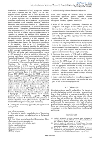 ISSN: 2278 – 1323
International Journal of Advanced Research in Computer Engineering & Technology (IJARCET)
Volume 2, Issue 6, June 2013
www.ijarcet.org
2202
distributions. Kohmoto et al. (2003) incorporated a simple
local search algorithm into the GA[64] .Sait.S.M et.al.
proposed memetic algorithm based on Genetic Algorithm (GA)
and Tabu search [60]. Kim et al. (2004) proposed a combination
of a genetic algorithm with an FM-based heuristic for
hypergraph bipartitioning. Kucukpetek et al. [30] presented a
genetic algorithm for the coarsening phase of a multilevel
scheme for graph partitioning. Ganesh et al. [31] presented a
swarm intelligence based approach to the circuit-partitioning
problem Martin [32] proposed GAs technique as the singular
value decomposition (SVD), This spectral technique has high
running time and is suitable where the fitness function is
expensive to compute Sun and Leng [33]) presented an
effective multi-level algorithm based on simulated annealing
for bisecting graph. Moraglio et al. [34] provided a new
geometric crossover for graph partitioning based on a
labelling-independent distance that filters out the redundancy
of the encoding. Coe et al. [35] investigated the
implementation of a Memetic algorithm for VLSI circuit
partitioning by exploiting parallelism and pipelining .Datta et
al. [36] proposed a multi-objective evolutionary algorithm
(MOEA) for solving the graph partitioning problem. Leng et
al. [37] proposed an effective multi-level algorithm for
bisecting graph based on ant colony optimization (ACO).
Farshbaf and Derakhshi (2009) proposed a multi-objective
GA method to optimize the graph partitioning [61].
Armstrong et al. [38] presented six different parallel Memetic
Algorithms for solving the circuit partitioning
problem..Subbaraj et al. [39], presented an efficient hybrid
Genetic Algorithm (GA) incorporating the Taguchi method as
a local search mechanism to solve both bipartitioning and
recursive partitioning. Peng et al. [40]A multi-objective
discrete PSO (DPSO) algorithm for VLSI partitioning
Soliman et al. [41] gave an ant Model (SCAM) to solve graph
partitioning problem. Chen and Wang (2011), presented an
efficient genetic algorithm to solve m-way graph partitioning
problem. Galinier et al. [43] proposed a memetic algorithm,
which used both a tabu operator and a specialized crossover
operator. Kim et al.[44] discussed a number of
problem-specific issues in applying genetic algorithms to the
graph partitioning problem Kurejchik and Kazharov[45]
described the block diagram of swarm intelligence as a graph
or hypergraph Lee et al. [46] offered a novel Memetic
Quantum-Inspired Evolutionary Algorithm (MQEA)
framework. Shanavas & Gnanamurthy [47] presented a
memetic algorithm which hybrids Genetic Algorithm and
Simulated Annealing to solve the graph partitioning.
B. Findings for evolutionary approaches for digital circuit
layout problem
Non- hybrid approaches:
 ill occupied to search a prescribed region of the solution
space for local optima., may take fairly long to find a good
solution
Both Non- hybrid approaches & hybrid approaches: Their
effectiveness is greatly dependent on
the representation of the solution space
initial population chosen
Crossover method used,
Population size used
Hybrid variants.
Produced quality solutions for small sized circuits
While going through the literature survey of various
evolutionary approaches genetic algorithm, memetic
algorithm, Ant based Optimization, Particle swarm
intelligence, following gaps have been traced.
 Many of the surveyed evolutionary algorithms are
competitive with respect to the solution quality only.
However to be of interest in the VLSI design area, a
measure of running time must also be included. Whenever
possible, the presented approach should be compared with
state-of-the art algorithms regarding both the solution
quality and run time.
 Constraints of the other algorithms have to be taken into
account, when comparing with their results. For example it
is not a fair comparison when the routing quality of an
evolutionary algorithm is expressed only in terms of number
of vias [62]and then compared with the results of other
approaches that minimize the net length concurrently.
 Due to the large number of CAD tools in VLSI design,
benchmarks data are available for all major design steps,
eg.,[EDA Benchmarks (1997)].An evolutionary algorithm
developed for VLSI design will not create any interest
within the VLSI community unless its performance is tested
with the appropriate benchmarks. It is only by examining
the results of these benchmarks that we can compare a
particular evolutionary algorithm with any other given
approach. These test examples should be large, reflecting
real-world VLSI design problems.
 Major work in literature has been focused on using genetic
algorithm for circuit partitioning. Less attention has been
paid on rest of evolutionary approaches.
V. CONCLUSION
Digital circuit layout is an NP hard problem. The alternate is
to exploit the heuristic methods to solve very large problems.
One of these methods is to break up the problem into sub
problems, which are then solved one after the other. Almost
always, these sub problems are NP-hard too, but they are
more amenable to heuristic solutions than is the entire layout
problem itself. The paper presents a brief study of various
graph partitioning approaches in the context of digital circuit
layout and extracts use of evolutionary approaches and their
research gaps in solving digital circuit layout based on graph
partitioning.
REFERENCES
[1] Areibi, S. & Vannelli, A. (1994) , Advanced search techniques for
circuit partitioning, In the DIMACS Series in Discrete Mathematics
and Theoretical Computer Science , pp. 77- 98.
[2] Safro, I., Sanders, P. and Schulz, C. (2012),Advanced Coarsening
Schemes for Graph Partitioning, Lecture Notes in Computer Science,
Experimental Algorithms, Volume 7276, pp 369-380.
[3] Sait S. M. , Maleh A. H., Raslan H. A. (2006), Evolutionary
algorithms for VLSI multi-objective netlist partitioning. Engineering
Applications of Artificial Intelligence, Volume 19, pp. 257-268.
 
