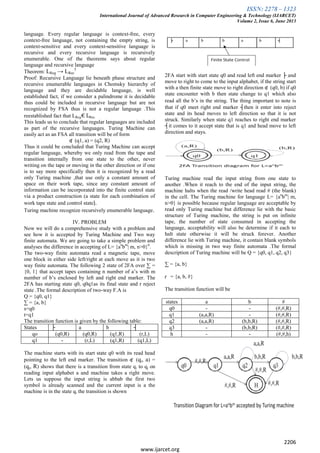 ISSN: 2278 – 1323
International Journal of Advanced Research in Computer Engineering & Technology (IJARCET)
Volume 2, Issue 6, June 2013
2206
www.ijarcet.org
language. Every regular language is context-free, every
context-free language, not containing the empty string, is
context-sensitive and every context-sensitive language is
recursive and every recursive language is recursively
enumerable. One of the theorems says about regular
language and recursive language
Theorem: LReg → LRec
5
Proof: Recursive Language lie beneath phase structure and
recursive enumerable languages in Chomsky hierarchy of
language and they are decidable language, is well
established fact, if we consider a palindrome it is decidable
thus could be included in recursive language but are not
recognized by FSA thus is not a regular language .This
reestablished fact that LReg€ LRec.
This leads us to conclude that regular languages are included
as part of the recursive languages. Turing Machine can
easily act as an FSA all transition will be of form
ʠ (q1, a) = (q2, R)
Thus it could be concluded that Turing Machine can accept
regular language, whereby we only read from the tape and
transition internally from one state to the other, never
writing on the tape or moving in the other direction or if one
is to say more specifically then it is recognized by a read
only Turing machine ,that use only a constant amount of
space on their work tape, since any constant amount of
information can be incorporated into the finite control state
via a product construction (a state for each combination of
work tape state and control state).
Turing machine recognize recursively enumerable language.
IV. PROBLEM
Now we will do a comprehensive study with a problem and
see how it is accepted by Turing Machine and Two way
finite automata. We are going to take a simple problem and
analyses the difference in accepting of L= {an
bm
| m, n>0}6
.
The two-way finite automata read a magnetic tape, move
one block in either side left/right at each move as it is two
way finite automata. The following 2 state of 2FA over ∑ =
{0, 1} that accept tapes containing n number of a’s with m
number of b’s enclosed by left and right end marker. The
2FA has starting state q0, q0q1as its final state and r reject
state .The formal description of two-way F.A is
Q = {q0, q1}
∑ = {a, b}
s=q0
t=q1
The transition function is given by the following table:
States ├ a b ┤
qo (q0,R) (q0,R) (q1,R) (r,L)
q1 - (r,L) (q1,R) (q1,L)
The machine starts with its start state q0 with its read head
pointing to the left end marker. The transition ʠ (qi, a) =
(qj, R) shows that there is a transition from state qi to qj on
reading input alphabet a and machine takes a right move.
Lets us suppose the input string is abbab the first two
symbol is already scanned and the current input is a the
machine is in the state qi the transition is shown
2FA start with start state q0 and read left end marker ├ and
move to right to come to the input alphabet, if the string start
with a then finite state move to right direction ʠ (q0, b) if q0
state encounter with b then state change to q1 which also
read all the b’s in the string. The thing important to note is
that if q0 meet right end marker ┤then it enter into reject
state and its head moves to left direction so that it is not
struck. Similarly when state q1 reaches to right end marker
┤it comes to it accept state that is q1 and head move to left
direction and stays.
Turing machine read the input string from one state to
another .When it reach to the end of the input string, the
machine halts when the read /write head read # (the blank)
in the cell. The Turing machine for language L= {an
bm
| m,
n>0} is possible because regular language are acceptable by
read only Turing machine but difference lie with the basic
structure of Turing machine, the string is put on infinite
tape, the number of state consumed in accepting the
language, acceptability will also be determine if it each to
halt state otherwise it will be struck forever. Another
difference lie with Turing machine, it contain blank symbols
which is missing in two way finite automata .The formal
description of Turing machine will be Q = {q0, q1, q2, q3}
∑ = {a, b}
ɼ = {a, b, #}
The transition function will be
states a b #
q0 - - (#,#,R)
q1 (a,a,R) - (#,#,R)
q2 (a,a,R) (b,b,R) (#,#,R)
q3 - (b,b,R) (#,#,R)
h - - (#,#,h)
 