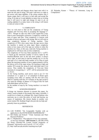 ISSN: 2278 – 1323
International Journal of Advanced Research in Computer Engineering & Technology (IJARCET)
Volume 2, Issue 6, June 2013
2207
www.ijarcet.org
As transition table and diagram shows input start with # to
mark the left end of string, TM read # and move to right to
get across with input alphabet, if the string contains only #
means empty then it will move to halt state and accept the
string. If on state q1 it read alphabet as many time as in string
then it will move to right and change its state to q2, on
reading alphabet b as many times in the string it will transit
to state q3 comes to halt.
V. COMPLEXITY
Now we will tried to find out the complexity of Turing
machine and Two-way finite in accepting the language L=
{an
bm
} .Though we add very little in this regard but it may
lead to some meaningful conclusion. Complexity could be in
term of space and time .Time complexity is concern with
number of moves and space with storage .But we will stick to
time complexity because of Turing machine. Time
complexity of TM is how many times the tape moves when
the machine is started on some input. Space complexity
refers to how many cell of the tape are written to when the
machine run. Since, in this case, read only Turing machine is
employed we will focus only on time complexity.
The complexity of Two-way finite automata for L= ({an
bm
}
is based on the maximum number of moves made by the
machine.Machine start on the left most symbol, it always
move right, at each step (i) read the number for a’s (ii) for
each pair of a’s read and mark number of b’s.Thus at each
phase the maximum number of move (approximately) will be
the halves (n/2) of the input string. On reaching at right end
marker 2FA accept the string.At each individual step O (n)
moves. Thus notably the complexity of Two-way finite
automata in recognizing L= {an
bm
} will be polynomial time
i.e. O (n2
).
As for Turing machine, each moves read to see if # for
unmarked a’s is equal to # of unmarked b’s.Read again
accepting every other a’s starting with the first and every
other b’s starting with first. If # remains on the tape accept it
else reject.So number of phases is O (log2n).Time for each
individual phase will be O (n).
So the number of step by the Turing machine is at most O
(nlogn).
ACKNOWLEDGMENT
It brings me immense pleasure to present this paper, for
which I need to thanks to the people who make it possible. I
would love to thank my colleague Ms. Gargi Chaterjee who
motivates me to write this piece of work and become my
source of inspiration. My sincere thanks to another very
senior mentor Mr. Kuldeep Singh who provide me help and
patiently listen my problems.
REFERENCES
[1] A.M TURING ”On Computable Number with an
application to the ENTSCHEIDUNGSPROBLEM “
[2] M.O Rabin and D.Scott “ Finite Automata and Their
Decision Problems”
[3] J. C. Shepherdson, “The reduction of two-way automata
to one-way automata,” IBM Journal, 3, 198-200 (1959).
[4] Noam Chomsky”On Certain Formal Properties of
Grammar” Information and Control9. 137-167 (1959)
[5] http://staff.um.edu.mt/afra1/teaching/coco5.pdf
[6] Rajendra Kumar - “Theory of Automata, Lang &
Computation”
 