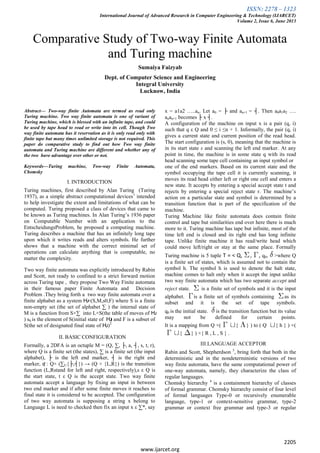 ISSN: 2278 – 1323
International Journal of Advanced Research in Computer Engineering & Technology (IJARCET)
Volume 2, Issue 6, June 2013
2205
www.ijarcet.org
Comparative Study of Two-way Finite Automata
and Turing machine
Sumaiya Faizyab
Dept. of Computer Science and Engineering
Integral University
Lucknow, India
Abstract— Two-way finite Automata are termed as read only
Turing machine. Two way finite automata is one of variant of
Turing machine, which is blessed with an infinite tape, and could
be used by tape head to read or write into its cell. Though Two
way finite automata has it reservation as it is only read only with
finite tape but many times unlimited storage is not required. This
paper do comparative study to find out how Two way finite
automata and Turing machine are different and whether any of
the two have advantage over other or not.
Keywords—Turing machine, Two-way Finite Automata,
Chomsky
I. INTRODUCTION
Turing machines, first described by Alan Turing (Turing
1937), as a simple abstract computational devices1
intended
to help investigate the extent and limitations of what can be
computed. Turing proposed a class of devices that came to
be known as Turing machines. In Alan Turing’s 1936 paper
on Computable Number with an application to the
EntscheidungsProblem, he proposed a computing machine.
Turing describes a machine that has an infinitely long tape
upon which it writes reads and alters symbols. He further
shows that a machine with the correct minimal set of
operations can calculate anything that is computable, no
matter the complexity.
Two way finite automata was explicitly introduced by Rabin
and Scott, not ready to confined to a strict forward motion
across Turing tape , they propose Two Way Finite automata
in their famous paper Finite Automata and Decision
Problem .They bring forth a two way finite automata over a
finite alphabet as a system Ƕ=(S,M,s0,F) where S is a finite
non-empty set (the set of alphabet ∑ ) the internal state of
M is a function from S×∑ into L×S(the table of moves of Ƕ
) s0 is the element of S(initial state of Ƕ) and F is a subset of
S(the set of designated final state of Ƕ)2
II. BASIC CONFIGURATION
Formally, a 2DFA is an octuple M = (Q, ∑, ├, a, ┤, s, t, r),
where Q is a finite set (the states), ∑ is a finite set (the input
alphabet), ├ is the left end marker, ┤ is the right end
marker, ʠ : Q× (∑U{├,┤}) → (Q × {L,R}) is the transition
function (L,Rstand for left and right, respectively),s ε Q is
the start state, t ε Q is the accept state. Two way finite
automata accept a language by fixing an input in between
two end marker and if after some finite moves it reaches to
final state it is considered to be accepted. The configuration
of two way automata is supposing a string x belong to
Language L is need to checked then fix an input x ε ∑*, say
x = a1a2 …..an. Let a0 = ├ and an+1 = ┤. Then a0a1a2 ….
anan+1 becomes ├ x ┤.
A configuration of the machine on input x is a pair (q, i)
such that q ε Q and 0 ≤ i ≤n + 1. Informally, the pair (q, i)
gives a current state and current position of the read head.
The start configuration is (s, 0), meaning that the machine is
in its start state s and scanning the left end marker. At any
point in time, the machine is in some state q with its read
head scanning some tape cell containing an input symbol or
one of the end markers. Based on its current state and the
symbol occupying the tape cell it is currently scanning, it
moves its read head either left or right one cell and enters a
new state. It accepts by entering a special accept state t and
rejects by entering a special reject state r. The machine’s
action on a particular state and symbol is determined by a
transition function that is part of the specification of the
machine.
Turing Machine like finite automata does contain finite
control and tape but similarities end over here there is much
more to it. Turing machine has tape but infinite, most of the
time left end is closed and its right end has long infinite
tape. Unlike finite machine it has read/write head which
could move left/right or stay at the same place. Formally
Turing machine is 5 tuple T = < Q, , , q0, >where Q
is a finite set of states, which is assumed not to contain the
symbol h. The symbol h is used to denote the halt state,
machine comes to halt only when it accept the input unlike
two way finite automata which has two separate accept and
reject state. is a finite set of symbols and it is the input
alphabet. is a finite set of symbols containing as its
subset and it is the set of tape symbols.
q0 is the initial state. is the transition function but its value
may not be defined for certain points.
It is a mapping from Q ×( { } ) to ( Q { h } ) ×(
{ } ) ×{ R , L , S } .
III.LANGUAGE ACCEPTOR
Rabin and Scott, Shepherdson 3
, bring forth that both in the
deterministic and in the nondeterministic versions of two
way finite automata, have the same computational power of
one-way automata, namely, they characterize the class of
regular languages.
Chomsky hierarchy 4
is a containment hierarchy of classes
of formal grammar. Chomsky hierarchy consist of four level
of formal languages Type-0 or recursively enumerable
language, type-1 or context-sensitive grammar, type-2
grammar or context free grammar and type-3 or regular
 