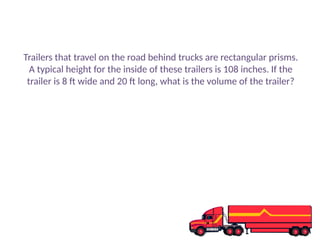 Trailers that travel on the road behind trucks are rectangular prisms.
A typical height for the inside of these trailers is 108 inches. If the
trailer is 8 ft wide and 20 ft long, what is the volume of the trailer?
 