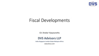 Fiscal Developments
CA. Divakar Vijayasarathy
DVS Advisors LLP
India-Singapore-London-Dubai-Malaysia-Africa
www.dvsca.com
 