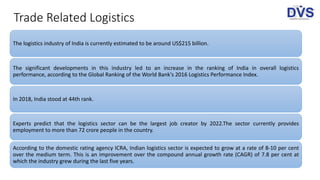 Trade Related Logistics
The logistics industry of India is currently estimated to be around US$215 billion.
The significant developments in this industry led to an increase in the ranking of India in overall logistics
performance, according to the Global Ranking of the World Bank's 2016 Logistics Performance Index.
In 2018, India stood at 44th rank.
Experts predict that the logistics sector can be the largest job creator by 2022.The sector currently provides
employment to more than 72 crore people in the country.
According to the domestic rating agency ICRA, Indian logistics sector is expected to grow at a rate of 8-10 per cent
over the medium term. This is an improvement over the compound annual growth rate (CAGR) of 7.8 per cent at
which the industry grew during the last five years.
 