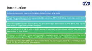 Introduction
India’s macroeconomic situation on the external side continues to be stable.
Though the current account deficit is projected at 2.4 per cent of GDP in 2018-19, up from 1.8 per cent in 2017-
18, this is within reasonable levels.
The widening of the current account deficit has been driven by a deterioration of trade deficit from 6.0 per
cent of GDP to 6.7 per cent across the two years.
Rise in crude prices in Q4 of 2018-19 and a decline in the growth of merchandize exports have led to the
deterioration of trade deficit.
The income terms of trade, a metric that measures the purchasing power to import, has been on a rising trend,
possibly because the growth of crude prices has still not exceeded the growth of India’s export prices.
The exchange rate in 2018-19 has been more volatile than in the previous year, mainly due to volatility in crude
prices, but not much due to net portfolio flows.
 