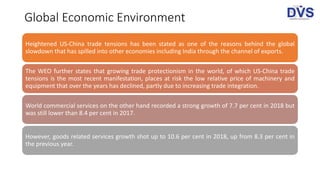 Global Economic Environment
Heightened US-China trade tensions has been stated as one of the reasons behind the global
slowdown that has spilled into other economies including India through the channel of exports.
The WEO further states that growing trade protectionism in the world, of which US-China trade
tensions is the most recent manifestation, places at risk the low relative price of machinery and
equipment that over the years has declined, partly due to increasing trade integration.
World commercial services on the other hand recorded a strong growth of 7.7 per cent in 2018 but
was still lower than 8.4 per cent in 2017.
However, goods related services growth shot up to 10.6 per cent in 2018, up from 8.3 per cent in
the previous year.
 
