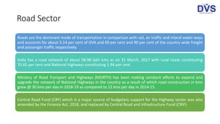 Road Sector
Roads are the dominant mode of transportation in comparison with rail, air traffic and inland water-ways
and accounts for about 3.14 per cent of GVA and 69 per cent and 90 per cent of the country wide freight
and passenger traffic respectively.
India has a road network of about 58.98 lakh kms as on 31 March, 2017 with rural roads constituting
70.65 per cent and National highways constituting 1.94 per cent .
Ministry of Road Transport and Highways (MORTH) has been making constant efforts to expand and
upgrade the network of National Highways in the country as a result of which road construction in kms
grew @ 30 kms per day in 2018-19 as compared to 12 kms per day in 2014-15.
Central Road Fund (CRF) which is a major source of budgetary support for the Highway sector was also
amended by the Finance Act, 2018, and replaced by Central Road and Infrastructure Fund (CRIF)
 