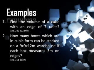 Examples
1.   Find the volume of a cube
     with an edge of 7 units?
     Ans. 343 cu. units

2.   How many boxes which are
     in cubic form can be stacked
     on a 9x9x12m warehouse if
     each box measures 3m on
     edges?
     Ans. 108 boxes
 