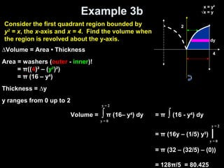 Example 3b
Volume = ∫ π (16– y4
) dy
y = 0
y = 2
= π ∫ (16 - y4
) dy
= π (16y – (1/5) y5
) |
= π (32 – (32/5) – (0))
= 128π/5 = 80.425
y = 0
y = 2
∆Volume = Area • Thickness
Area = washers (outer - inner)!
= π((4)² – (y²)²)
= π (16 – y4
)
Thickness = ∆y
y ranges from 0 up to 2
2
dy
x = y²
√x = y
4
Consider the first quadrant region bounded by
y2
= x, the x-axis and x = 4. Find the volume when
the region is revolved about the y-axis.
 