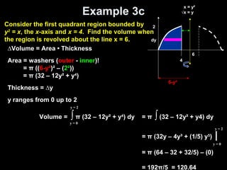 Example 3c
Volume = ∫ π (32 – 12y² + y4
) dy
y = 0
y = 2
= π ∫ (32 – 12y² + y4) dy
= π (32y – 4y³ + (1/5) y5
) |
= π (64 – 32 + 32/5) – (0)
= 192π/5 = 120.64
y = 0
y = 2
∆Volume = Area • Thickness
Area = washers (outer - inner)!
= π ((6-y²)² – (2²))
= π (32 – 12y² + y4
)
Thickness = ∆y
y ranges from 0 up to 2
2
dy
x = y²
√x = y
4
6
6-y²
Consider the first quadrant region bounded by
y2
= x, the x-axis and x = 4. Find the volume when
the region is revolved about the line x = 6.
 