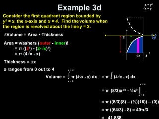 Example 3d
Volume = ∫ π (4√x - x) dx
x = 0
x = 4
= π ∫ (4√x - x) dx
= π (8/3)x3/2
- ½x² |
= π ((8/3)(8) – (½)(16)) – (0))
= π ((64/3) - 8) = 40π/3
= 41.888
x = 0
x = 4
∆Volume = Area • Thickness
Area = washers (outer - inner)!
= π ((2²) - (2-√x)²)
= π (4√x - x)
Thickness = ∆x
x ranges from 0 out to 4
2
dx
x = y²
√x = y
4
Consider the first quadrant region bounded by
y2
= x, the x-axis and x = 4. Find the volume when
the region is revolved about the line y = 2.
 