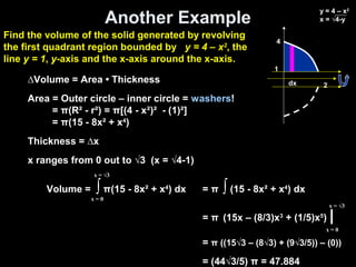 Another Example
Volume = ∫ π(15 - 8x² + x4
) dx
x = 0
x = √3
= π ∫ (15 - 8x² + x4
) dx
= π (15x – (8/3)x3
+ (1/5)x5
) |
= π ((15√3 – (8√3) + (9√3/5)) – (0))
= (44√3/5) π = 47.884
x = 0
x = √3
∆Volume = Area • Thickness
Area = Outer circle – inner circle = washers!
= π(R² - r²) = π[(4 - x²)² - (1)²]
= π(15 - 8x² + x4
)
Thickness = ∆x
x ranges from 0 out to √3 (x = √4-1)
Find the volume of the solid generated by revolving
the first quadrant region bounded by y = 4 – x2
, the
line y = 1, y-axis and the x-axis around the x-axis.
2dx
y = 4 – x2
x = √4-y
4
1
 