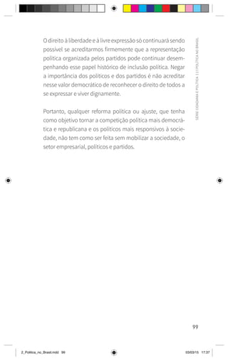 99
SÉRIE
CIDADANIA
E
POLÍTICA
|
2
|
POLÍTICA
NO
BRASIL
O direito à liberdade e à livre expressão só continuará sendo
possível se acreditarmos firmemente que a representação
política organizada pelos partidos pode continuar desem-
penhando esse papel histórico de inclusão política. Negar
a importância dos políticos e dos partidos é não acreditar
nesse valor democrático de reconhecer o direito de todos a
se expressar e viver dignamente.
Portanto, qualquer reforma política ou ajuste, que tenha
como objetivo tornar a competição política mais democrá-
tica e republicana e os políticos mais responsivos à socie-
dade, não tem como ser feita sem mobilizar a sociedade, o
setor empresarial, políticos e partidos.
2_Politica_no_Brasil.indd 99 03/03/15 17:37
 