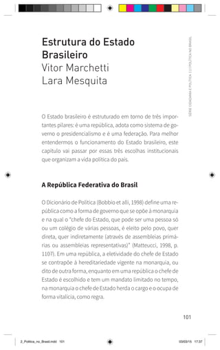101
SÉRIE
CIDADANIA
E
POLÍTICA
|
2
|
POLÍTICA
NO
BRASIL
Estrutura do Estado
Brasileiro
Vitor Marchetti
Lara Mesquita
O Estado brasileiro é estruturado em torno de três impor-
tantes pilares: é uma república, adota como sistema de go-
verno o presidencialismo e é uma federação. Para melhor
entendermos o funcionamento do Estado brasileiro, este
capítulo vai passar por essas três escolhas institucionais
que organizam a vida política do país.
A República Federativa do Brasil
O Dicionário de Política (Bobbio et alli, 1998) define uma re-
pública como a forma de governo que se opõe à monarquia
e na qual o “chefe do Estado, que pode ser uma pessoa só
ou um colégio de várias pessoas, é eleito pelo povo, quer
direta, quer indiretamente (através de assembleias primá-
rias ou assembleias representativas)” (Matteucci, 1998, p.
1107). Em uma república, a eletividade do chefe de Estado
se contrapõe à hereditariedade vigente na monarquia, ou
dito de outra forma, enquanto em uma república o chefe de
Estado é escolhido e tem um mandato limitado no tempo,
na monarquia o chefe de Estado herda o cargo e o ocupa de
forma vitalícia, como regra.
2_Politica_no_Brasil.indd 101 03/03/15 17:37
 