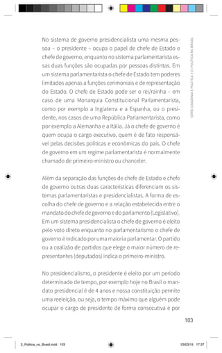 103
SÉRIE
CIDADANIA
E
POLÍTICA
|
2
|
POLÍTICA
NO
BRASIL
No sistema de governo presidencialista uma mesma pes-
soa – o presidente – ocupa o papel de chefe de Estado e
chefe de governo, enquanto no sistema parlamentarista es-
sas duas funções são ocupadas por pessoas distintas. Em
um sistema parlamentarista o chefe de Estado tem poderes
limitados apenas a funções cerimoniais e de representação
do Estado. O chefe de Estado pode ser o rei/rainha – em
caso de uma Monarquia Constitucional Parlamentarista,
como por exemplo a Inglaterra e a Espanha, ou o presi-
dente, nos casos de uma República Parlamentarista, como
por exemplo a Alemanha e a Itália. Já o chefe de governo é
quem ocupa o cargo executivo, quem é de fato responsá-
vel pelas decisões políticas e econômicas do país. O chefe
de governo em um regime parlamentarista é normalmente
chamado de primeiro-ministro ou chanceler.
Além da separação das funções de chefe de Estado e chefe
de governo outras duas características diferenciam os sis-
temas parlamentaristas e presidencialistas. A forma de es-
colha do chefe de governo e a relação estabelecida entre o
mandatodochefedegovernoedoparlamento(Legislativo).
Em um sistema presidencialista o chefe de governo é eleito
pelo voto direto enquanto no parlamentarismo o chefe de
governo é indicado por uma maioria parlamentar. O partido
ou a coalizão de partidos que elege o maior número de re-
presentantes (deputados) indica o primeiro-ministro.
No presidencialismo, o presidente é eleito por um período
determinado de tempo, por exemplo hoje no Brasil o man-
dato presidencial é de 4 anos e nossa constituição permite
uma reeleição, ou seja, o tempo máximo que alguém pode
ocupar o cargo de presidente de forma consecutiva é por
2_Politica_no_Brasil.indd 103 03/03/15 17:37
 
