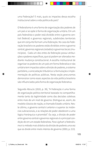 105
SÉRIE
CIDADANIA
E
POLÍTICA
|
2
|
POLÍTICA
NO
BRASIL
uma Federação? E mais, quais os impactos dessa escolha
institucional sobre a vida política do país?
O federalismo é uma forma de organização dos poderes de
um país e se opõe à forma de organização unitária. Em um
país federalista o poder está dividido entre o governo cen-
tral (federal) e governos regionais, subdivisões territoriais
que em conjunto formam uma federação. No caso da Fede-
ração brasileira os poderes estão divididos entre o governo
central, governos regionais (estados) e governos locais (mu-
nicípios). Cada um dos entes da federação possui atribui-
ções e poderes específicos, que só podem ser alterados me-
diante mudança constitucional. A escolha institucional de
organizar os poderes de um país em forma federativa e não
unitária tem impactos sobre a divisão de poderes, o sistema
partidário, a arrecadação tributária e a formulação e imple-
mentação de políticas públicas. Nesta seção procuramos
demonstrar como esses aspectos da vida política brasileira
são influenciados pela forma de organização federativa.
Segundo Abrucio (2010, p. 39), “A Federação é uma forma
de organização político-territorial baseada no compartilha-
mento tanto da legitimidade como das decisões coletivas
entre mais de um nível de governo. Distingue-se, assim, do
modelo clássico de nação, o chamado Estado unitário. Nes-
te último, o governo central é anterior e superior às instân-
cias subnacionais, e as relações de poder obedecem a uma
lógica hierárquica e piramidal”. Ou seja, a divisão de poder
entre governo central e governos regionais é a principal con-
dição de em um estado federalista. Para Lijphart o federalis-
mo é o método mais drástico da divisão de poderes uma vez
que os divide entre níveis inteiros de governo (2003, p. 213).
2_Politica_no_Brasil.indd 105 03/03/15 17:37
 