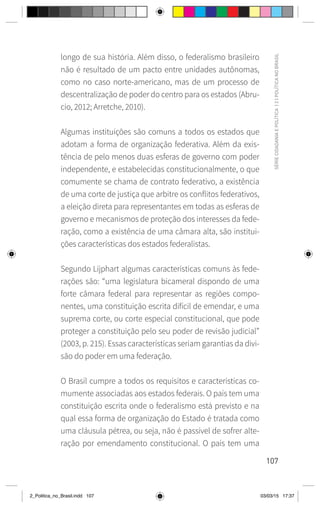107
SÉRIE
CIDADANIA
E
POLÍTICA
|
2
|
POLÍTICA
NO
BRASIL
longo de sua história. Além disso, o federalismo brasileiro
não é resultado de um pacto entre unidades autônomas,
como no caso norte-americano, mas de um processo de
descentralização de poder do centro para os estados (Abru-
cio, 2012; Arretche, 2010).
Algumas instituições são comuns a todos os estados que
adotam a forma de organização federativa. Além da exis-
tência de pelo menos duas esferas de governo com poder
independente, e estabelecidas constitucionalmente, o que
comumente se chama de contrato federativo, a existência
de uma corte de justiça que arbitre os conflitos federativos,
a eleição direta para representantes em todas as esferas de
governo e mecanismos de proteção dos interesses da fede-
ração, como a existência de uma câmara alta, são institui-
ções características dos estados federalistas.
Segundo Lijphart algumas características comuns às fede-
rações são: “uma legislatura bicameral dispondo de uma
forte câmara federal para representar as regiões compo-
nentes, uma constituição escrita difícil de emendar, e uma
suprema corte, ou corte especial constitucional, que pode
proteger a constituição pelo seu poder de revisão judicial”
(2003, p. 215). Essas características seriam garantias da divi-
são do poder em uma federação.
O Brasil cumpre a todos os requisitos e características co-
mumente associadas aos estados federais. O país tem uma
constituição escrita onde o federalismo está previsto e na
qual essa forma de organização do Estado é tratada como
uma cláusula pétrea, ou seja, não é passível de sofrer alte-
ração por emendamento constitucional. O país tem uma
2_Politica_no_Brasil.indd 107 03/03/15 17:37
 