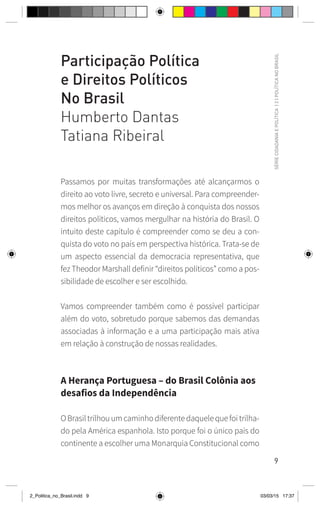 9
SÉRIE
CIDADANIA
E
POLÍTICA
|
2
|
POLÍTICA
NO
BRASIL
Participação Política
e Direitos Políticos
No Brasil
Humberto Dantas
Tatiana Ribeiral
Passamos por muitas transformações até alcançarmos o
direito ao voto livre, secreto e universal. Para compreender-
mos melhor os avanços em direção à conquista dos nossos
direitos políticos, vamos mergulhar na história do Brasil. O
intuito deste capítulo é compreender como se deu a con-
quista do voto no país em perspectiva histórica. Trata-se de
um aspecto essencial da democracia representativa, que
fez Theodor Marshall definir “direitos políticos” como a pos-
sibilidade de escolher e ser escolhido.
Vamos compreender também como é possível participar
além do voto, sobretudo porque sabemos das demandas
associadas à informação e a uma participação mais ativa
em relação à construção de nossas realidades.
A Herança Portuguesa – do Brasil Colônia aos
desafios da Independência
O Brasil trilhou um caminho diferente daquele que foi trilha-
do pela América espanhola. Isto porque foi o único país do
continente a escolher uma Monarquia Constitucional como
2_Politica_no_Brasil.indd 9 03/03/15 17:37
 