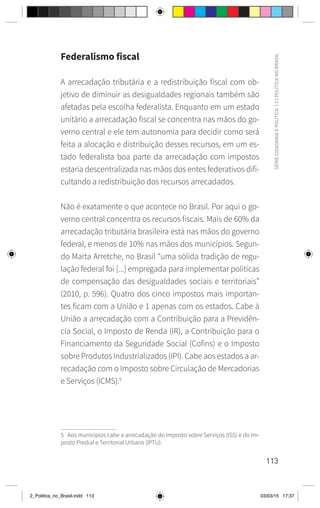 113
SÉRIE
CIDADANIA
E
POLÍTICA
|
2
|
POLÍTICA
NO
BRASIL
Federalismo fiscal
A arrecadação tributária e a redistribuição fiscal com ob-
jetivo de diminuir as desigualdades regionais também são
afetadas pela escolha federalista. Enquanto em um estado
unitário a arrecadação fiscal se concentra nas mãos do go-
verno central e ele tem autonomia para decidir como será
feita a alocação e distribuição desses recursos, em um es-
tado federalista boa parte da arrecadação com impostos
estaria descentralizada nas mãos dos entes federativos difi-
cultando a redistribuição dos recursos arrecadados.
Não é exatamente o que acontece no Brasil. Por aqui o go-
verno central concentra os recursos fiscais. Mais de 60% da
arrecadação tributária brasileira está nas mãos do governo
federal, e menos de 10% nas mãos dos municípios. Segun-
do Marta Arretche, no Brasil “uma sólida tradição de regu-
lação federal foi [...] empregada para implementar políticas
de compensação das desigualdades sociais e territoriais”
(2010, p. 596). Quatro dos cinco impostos mais importan-
tes ficam com a União e 1 apenas com os estados. Cabe à
União a arrecadação com a Contribuição para a Previdên-
cia Social, o Imposto de Renda (IR), a Contribuição para o
Financiamento da Seguridade Social (Cofins) e o Imposto
sobre Produtos Industrializados (IPI). Cabe aos estados a ar-
recadação com o Imposto sobre Circulação de Mercadorias
e Serviços (ICMS).5
5 Aos municípios cabe a arrecadação do Imposto sobre Serviços (ISS) e do Im-
posto Predial e Territorial Urbano (IPTU).
2_Politica_no_Brasil.indd 113 03/03/15 17:37
 