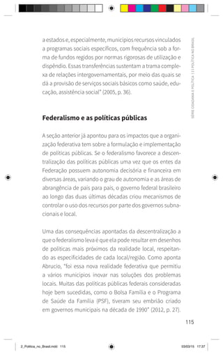 115
SÉRIE
CIDADANIA
E
POLÍTICA
|
2
|
POLÍTICA
NO
BRASIL
a estados e, especialmente, municípios recursos vinculados
a programas sociais específicos, com frequência sob a for-
ma de fundos regidos por normas rigorosas de utilização e
dispêndio. Essas transferências sustentam a trama comple-
xa de relações intergovernamentais, por meio das quais se
dá a provisão de serviços sociais básicos como saúde, edu-
cação, assistência social” (2005, p. 36).
Federalismo e as políticas públicas
A seção anterior já apontou para os impactos que a organi-
zação federativa tem sobre a formulação e implementação
de políticas públicas. Se o federalismo favorece a descen-
tralização das políticas públicas uma vez que os entes da
Federação possuem autonomia decisória e financeira em
diversas áreas, variando o grau de autonomia e as áreas de
abrangência de país para país, o governo federal brasileiro
ao longo das duas últimas décadas criou mecanismos de
controlar o uso dos recursos por parte dos governos subna-
cionais e local.
Uma das consequências apontadas da descentralização a
que o federalismo leva é que ela pode resultar em desenhos
de políticas mais próximos da realidade local, respeitan-
do as especificidades de cada local/região. Como aponta
Abrucio, “foi essa nova realidade federativa que permitiu
a vários municípios inovar nas soluções dos problemas
locais. Muitas das políticas públicas federais consideradas
hoje bem sucedidas, como o Bolsa Família e o Programa
de Saúde da Família (PSF), tiveram seu embrião criado
em governos municipais na década de 1990” (2012, p. 27).
2_Politica_no_Brasil.indd 115 03/03/15 17:37
 