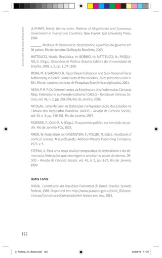 122
ESTRUTURA
DO
ESTADO
BRASILEIRO
LIJPHART, Arend. Democracies: Patterns of Majoritarian and Consensus
Government in Twenty-one Countries. New Haven: Yale University Press,
1984.
______. Modelos de Democracia: desempenho e padrões de governo em
36 países. Rio de Janeiro: Civilização Brasileira, 2003.
MATTEUCCI, Nicola. República. In: BOBBIO, N.; MATTEUCCI, N.; PASQUI-
NO, G. (Orgs.). Dicionário de Política. Brasília: Editora da Universidade de
Brasília, 1998. v. 2, pp. 1107-1109.
MORA, M. & VARSANO, R. Fiscal Decentralization and Sub-National Fiscal
Authonomy in Brazil: Some Facts of the Nineties. Texto para discussão n.
854. Rio de Janeiro: Instituto de Pesquisas Econômicas Aplicadas, 2001.
NEIVA, P. R. P. Os Determinantes da Existência e dos Poderes das Câmaras
Altas: Federalismo ou Presidencialismo? DADOS – Revista de Ciências So-
ciais, vol. 49, n. 2, pp. 269-299, Rio de Janeiro, 2006.
NICOLAU, Jairo Marconi. As Distorções na Representação dos Estados na
Câmara dos Deputados Brasileira. DADOS – Revista de Ciências Sociais,
vol. 40, n. 3, pp. 446-451, Rio de Janeiro, 1997.
REZENDE, F.; CUNHA, A. (Orgs.). O orçamento público e a transição do po-
der. Rio de Janeiro: FGV, 2003.
RIKER, W. Federalism. In: GREENSTEIN, F.; POLSBY, N. (Eds.). Handbook of
political science. Massachussets: Addisón-Wesley Publishing Company,
1975. v. 5.
STEPAN, A. Para uma nova análise comparativa do federalismo e da de-
mocracia: federações que restringem o ampliam o poder do demos. DA-
DOS – Revista de Ciências Sociais, vol. 42, n. 2, pp. 3-27, Rio de Janeiro,
1999.
Outra Fonte
BRASIL. Constituição da República Federativa do Brasil. Brasília: Senado
Federal, 1988. Disponível em: http://www.planalto.gov.br/ccivil_03/cons-
tituicao/ConstituicaoCompilado.htm Acesso em: nov. 2014.
2_Politica_no_Brasil.indd 122 03/03/15 17:37
 