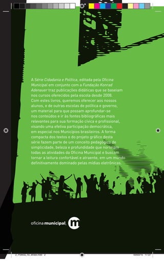 A Série Cidadania e Política, editada pela Oficina
Municipal em conjunto com a Fundação Konrad
Adenauer traz publicações didáticas que se baseiam
nos cursos oferecidos pela escola desde 2008.
Com estes livros, queremos oferecer aos nossos
alunos, e de outras escolas de política e governo,
um material para que possam aprofundar-se
nos conteúdos e ir às fontes bibliográficas mais
relevantes para sua formação cívica e profissional,
visando uma efetiva participação democrática,
em especial nos Municípios brasileiros. A forma
compacta dos textos e do projeto gráfico desta
série fazem parte de um conceito pedagógico de
simplicidade, beleza e profundidade que norteiam
todas as atividades da Oficina Municipal e buscam
tornar a leitura confortável e atraente, em um mundo
definitivamente dominado pelas mídias eletrônicas.
2_Politica_no_Brasil.indd 2 03/03/15 17:37
 