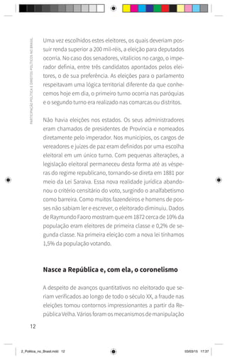 12
PARTICIPAÇÃO
POLÍTICA
E
DIREITOS
POLÍTICOS
NO
BRASIL
Uma vez escolhidos estes eleitores, os quais deveriam pos-
suir renda superior a 200 mil-réis, a eleição para deputados
ocorria. No caso dos senadores, vitalícios no cargo, o impe-
rador definia, entre três candidatos apontados pelos elei-
tores, o de sua preferência. As eleições para o parlamento
respeitavam uma lógica territorial diferente da que conhe-
cemos hoje em dia, o primeiro turno ocorria nas paróquias
e o segundo turno era realizado nas comarcas ou distritos.
Não havia eleições nos estados. Os seus administradores
eram chamados de presidentes de Província e nomeados
diretamente pelo imperador. Nos municípios, os cargos de
vereadores e juízes de paz eram definidos por uma escolha
eleitoral em um único turno. Com pequenas alterações, a
legislação eleitoral permaneceu desta forma até as véspe-
ras do regime republicano, tornando-se direta em 1881 por
meio da Lei Saraiva. Essa nova realidade jurídica abando-
nou o critério censitário do voto, surgindo o analfabetismo
como barreira. Como muitos fazendeiros e homens de pos-
ses não sabiam ler e escrever, o eleitorado diminuiu. Dados
de Raymundo Faoro mostram que em 1872 cerca de 10% da
população eram eleitores de primeira classe e 0,2% de se-
gunda classe. Na primeira eleição com a nova lei tínhamos
1,5% da população votando.
Nasce a República e, com ela, o coronelismo
A despeito de avanços quantitativos no eleitorado que se-
riam verificados ao longo de todo o século XX, a fraude nas
eleições tomou contornos impressionantes a partir da Re-
públicaVelha.Váriosforamosmecanismosdemanipulação
2_Politica_no_Brasil.indd 12 03/03/15 17:37
 