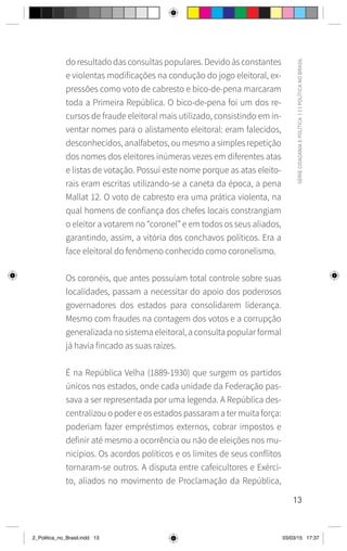 13
SÉRIE
CIDADANIA
E
POLÍTICA
|
2
|
POLÍTICA
NO
BRASIL
do resultado das consultas populares. Devido às constantes
e violentas modificações na condução do jogo eleitoral, ex-
pressões como voto de cabresto e bico-de-pena marcaram
toda a Primeira República. O bico-de-pena foi um dos re-
cursos de fraude eleitoral mais utilizado, consistindo em in-
ventar nomes para o alistamento eleitoral: eram falecidos,
desconhecidos, analfabetos, ou mesmo a simples repetição
dos nomes dos eleitores inúmeras vezes em diferentes atas
e listas de votação. Possui este nome porque as atas eleito-
rais eram escritas utilizando-se a caneta da época, a pena
Mallat 12. O voto de cabresto era uma prática violenta, na
qual homens de confiança dos chefes locais constrangiam
o eleitor a votarem no “coronel” e em todos os seus aliados,
garantindo, assim, a vitória dos conchavos políticos. Era a
face eleitoral do fenômeno conhecido como coronelismo.
Os coronéis, que antes possuíam total controle sobre suas
localidades, passam a necessitar do apoio dos poderosos
governadores dos estados para consolidarem liderança.
Mesmo com fraudes na contagem dos votos e a corrupção
generalizada no sistema eleitoral, a consulta popular formal
já havia fincado as suas raízes.
É na República Velha (1889-1930) que surgem os partidos
únicos nos estados, onde cada unidade da Federação pas-
sava a ser representada por uma legenda. A República des-
centralizou o poder e os estados passaram a ter muita força:
poderiam fazer empréstimos externos, cobrar impostos e
definir até mesmo a ocorrência ou não de eleições nos mu-
nicípios. Os acordos políticos e os limites de seus conflitos
tornaram-se outros. A disputa entre cafeicultores e Exérci-
to, aliados no movimento de Proclamação da República,
2_Politica_no_Brasil.indd 13 03/03/15 17:37
 