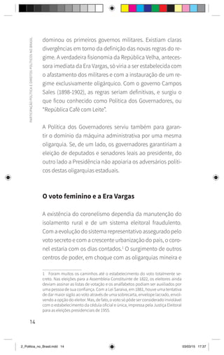 14
PARTICIPAÇÃO
POLÍTICA
E
DIREITOS
POLÍTICOS
NO
BRASIL
dominou os primeiros governos militares. Existiam claras
divergências em torno da definição das novas regras do re-
gime. A verdadeira fisionomia da República Velha, anteces-
sora imediata da Era Vargas, só viria a ser estabelecida com
o afastamento dos militares e com a instauração de um re-
gime exclusivamente oligárquico. Com o governo Campos
Sales (1898-1902), as regras seriam definitivas, e surgiu o
que ficou conhecido como Política dos Governadores, ou
“República Café com Leite”.
A Política dos Governadores serviu também para garan-
tir o domínio da máquina administrativa por uma mesma
oligarquia. Se, de um lado, os governadores garantiriam a
eleição de deputados e senadores leais ao presidente, do
outro lado a Presidência não apoiaria os adversários políti-
cos destas oligarquias estaduais.
O voto feminino e a Era Vargas
A existência do coronelismo dependia da manutenção do
isolamento rural e de um sistema eleitoral fraudulento.
Com a evolução do sistema representativo assegurado pelo
voto secreto e com a crescente urbanização do país, o coro-
nel estaria com os dias contados.1
O surgimento de outros
centros de poder, em choque com as oligarquias mineira e
1 Foram muitos os caminhos até o estabelecimento do voto totalmente se-
creto. Nas eleições para a Assembleia Constituinte de 1822, os eleitores ainda
deviam assinar as listas de votação e os analfabetos podiam ser auxiliados por
uma pessoa de sua confiança. Com a Lei Saraiva, em 1881, houve uma tentativa
de dar maior sigilo ao voto através de uma sobrecarta, envelope lacrado, envol-
vendo a opção do eleitor. Mas, de fato, o voto só pôde ser considerado inviolável
com o estabelecimento da cédula oficial e única, impressa pela Justiça Eleitoral
para as eleições presidenciais de 1955.
2_Politica_no_Brasil.indd 14 03/03/15 17:37
 