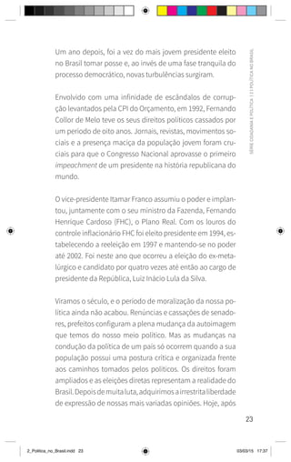 23
SÉRIE
CIDADANIA
E
POLÍTICA
|
2
|
POLÍTICA
NO
BRASIL
Um ano depois, foi a vez do mais jovem presidente eleito
no Brasil tomar posse e, ao invés de uma fase tranquila do
processo democrático, novas turbulências surgiram.
Envolvido com uma infinidade de escândalos de corrup-
ção levantados pela CPI do Orçamento, em 1992, Fernando
Collor de Melo teve os seus direitos políticos cassados por
um período de oito anos. Jornais, revistas, movimentos so-
ciais e a presença maciça da população jovem foram cru-
ciais para que o Congresso Nacional aprovasse o primeiro
impeachment de um presidente na história republicana do
mundo.
O vice-presidente Itamar Franco assumiu o poder e implan-
tou, juntamente com o seu ministro da Fazenda, Fernando
Henrique Cardoso (FHC), o Plano Real. Com os louros do
controle inflacionário FHC foi eleito presidente em 1994, es-
tabelecendo a reeleição em 1997 e mantendo-se no poder
até 2002. Foi neste ano que ocorreu a eleição do ex-meta-
lúrgico e candidato por quatro vezes até então ao cargo de
presidente da República, Luiz Inácio Lula da Silva.
Viramos o século, e o período de moralização da nossa po-
lítica ainda não acabou. Renúncias e cassações de senado-
res, prefeitos configuram a plena mudança da autoimagem
que temos do nosso meio político. Mas as mudanças na
condução da política de um país só ocorrem quando a sua
população possui uma postura crítica e organizada frente
aos caminhos tomados pelos políticos. Os direitos foram
ampliados e as eleições diretas representam a realidade do
Brasil.Depoisdemuitaluta,adquirimosairrestritaliberdade
de expressão de nossas mais variadas opiniões. Hoje, após
2_Politica_no_Brasil.indd 23 03/03/15 17:37
 
