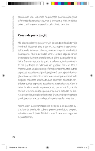 24
PARTICIPAÇÃO
POLÍTICA
E
DIREITOS
POLÍTICOS
NO
BRASIL
séculos de luta, influímos no processo político com graus
diferentes de participação, mas o principal e mais imediato
deles continua sendo exercido pelo direito de votar.
Canais de participação
Até aqui foi possível descrever um pouco da história do voto
no Brasil. Notamos que a democracia representativa é re-
sultado de avanços culturais, mas a conquista de direitos
políticos vai muito além das urnas. Existem alguns canais
que possibilitam um exercício mais pleno da cidadania po-
lítica. É muito importante que o ato de votar, único momen-
to em que todos os cidadãos são iguais e, em tese, têm o
mesmo valor, seja exercido de forma consciente. Mas outros
aspectos associados à participação e à busca por informa-
ções são essenciais. Se o voto tem uma representatividade
singular em nossa sociedade, não podemos deixar de con-
siderar outros aspectos associados à participação. Com a
crise da democracia representativa, por exemplo, canais
oficiais têm sido criados para aproximar o cidadão de are-
nas decisórias. Surge o que muitos chamam de democracia
participativa, caracterizada por importantes ferramentas.
Assim, além da organização de eleições, a lei garante ou-
tras formas de decidir sobre o presente e o futuro do país,
estados e municípios. O intuito aqui é descrever algumas
dessas formas.
2_Politica_no_Brasil.indd 24 03/03/15 17:37
 