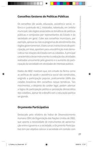 27
SÉRIE
CIDADANIA
E
POLÍTICA
|
2
|
POLÍTICA
NO
BRASIL
Conselhos Gestores de Políticas Públicas
Os conselhos (de saúde, educação, assistência social, in-
fância e juventude etc.), instalados, sobretudo, em âmbito
municipal, são órgãos associados às temáticas de políticas
públicas e compostos por representantes do Estado e da
sociedade em geral. Cabe aos conselhos municipais, por
exemplo, aprovar ou não os programas de atendimento dos
órgãos governamentais. Esses canais institucionais de parti-
cipação, em tese, apontam para uma definição mais demo-
crática nas relações do Estado com os cidadãos. A principal
característica desse instrumento é a redução das atividades
realizadas unicamente pelo governo e o aumento da parti-
cipação da sociedade em atividades de interesse público.
Dados do IBGE mostram que, em virtude da forma como
as políticas de saúde e assistência social são construídas,
exigindo a participação popular, praticamente 100% das
cidades brasileiras têm conselhos nessas temáticas. Tais
movimentos, a despeito do caráter legal, podem adensar
a lógica de participação política e percepção democrática
dos cidadãos, apesar de o desafio com a educação política
ser grande.
Orçamento Participativo
Destacado pelo relatório do Índice de Desenvolvimento
Humano (IDH) da Organização das Nações Unidas de 2002,
que aponta a necessidade de instrumentos de aproxima-
ção entre o governo e a sociedade, o Orçamento Participa-
tivo tem por objetivo colocar a sociedade em contato com
2_Politica_no_Brasil.indd 27 03/03/15 17:37
 