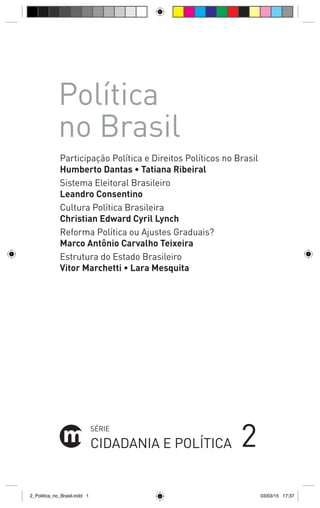 SÉRIE
CIDADANIA E POLÍTICA
Participação Política e Direitos Políticos no Brasil
Humberto Dantas • Tatiana Ribeiral
Sistema Eleitoral Brasileiro
Leandro Consentino
Cultura Política Brasileira
Christian Edward Cyril Lynch
Reforma Política ou Ajustes Graduais?
Marco Antônio Carvalho Teixeira
Estrutura do Estado Brasileiro
Vitor Marchetti • Lara Mesquita
2
Política
no Brasil
2_Politica_no_Brasil.indd 1 03/03/15 17:37
 
