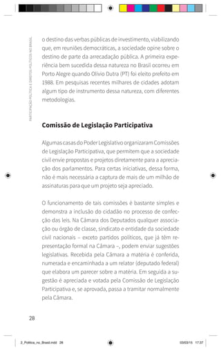 28
PARTICIPAÇÃO
POLÍTICA
E
DIREITOS
POLÍTICOS
NO
BRASIL
o destino das verbas públicas de investimento, viabilizando
que, em reuniões democráticas, a sociedade opine sobre o
destino de parte da arrecadação pública. A primeira expe-
riência bem sucedida dessa natureza no Brasil ocorreu em
Porto Alegre quando Olívio Dutra (PT) foi eleito prefeito em
1988. Em pesquisas recentes milhares de cidades adotam
algum tipo de instrumento dessa natureza, com diferentes
metodologias.
Comissão de Legislação Participativa
AlgumascasasdoPoderLegislativoorganizaramComissões
de Legislação Participativa, que permitem que a sociedade
civil envie propostas e projetos diretamente para a aprecia-
ção dos parlamentos. Para certas iniciativas, dessa forma,
não é mais necessária a captura de mais de um milhão de
assinaturas para que um projeto seja apreciado.
O funcionamento de tais comissões é bastante simples e
demonstra a inclusão do cidadão no processo de confec-
ção das leis. Na Câmara dos Deputados qualquer associa-
ção ou órgão de classe, sindicato e entidade da sociedade
civil nacionais – exceto partidos políticos, que já têm re-
presentação formal na Câmara –, podem enviar sugestões
legislativas. Recebida pela Câmara a matéria é conferida,
numerada e encaminhada a um relator (deputado federal)
que elabora um parecer sobre a matéria. Em seguida a su-
gestão é apreciada e votada pela Comissão de Legislação
Participativa e, se aprovada, passa a tramitar normalmente
pela Câmara.
2_Politica_no_Brasil.indd 28 03/03/15 17:37
 