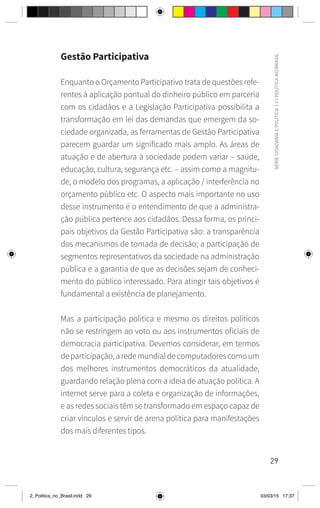 29
SÉRIE
CIDADANIA
E
POLÍTICA
|
2
|
POLÍTICA
NO
BRASIL
Gestão Participativa
Enquanto o Orçamento Participativo trata de questões refe-
rentes à aplicação pontual do dinheiro público em parceria
com os cidadãos e a Legislação Participativa possibilita a
transformação em lei das demandas que emergem da so-
ciedade organizada, as ferramentas de Gestão Participativa
parecem guardar um significado mais amplo. As áreas de
atuação e de abertura à sociedade podem variar – saúde,
educação, cultura, segurança etc. – assim como a magnitu-
de, o modelo dos programas, a aplicação / interferência no
orçamento público etc. O aspecto mais importante no uso
desse instrumento é o entendimento de que a administra-
ção pública pertence aos cidadãos. Dessa forma, os princi-
pais objetivos da Gestão Participativa são: a transparência
dos mecanismos de tomada de decisão; a participação de
segmentos representativos da sociedade na administração
pública e a garantia de que as decisões sejam de conheci-
mento do público interessado. Para atingir tais objetivos é
fundamental a existência de planejamento.
Mas a participação política e mesmo os direitos políticos
não se restringem ao voto ou aos instrumentos oficiais de
democracia participativa. Devemos considerar, em termos
departicipação,aredemundialdecomputadorescomoum
dos melhores instrumentos democráticos da atualidade,
guardando relação plena com a ideia de atuação política. A
internet serve para a coleta e organização de informações,
e as redes sociais têm se transformado em espaço capaz de
criar vínculos e servir de arena política para manifestações
dos mais diferentes tipos.
2_Politica_no_Brasil.indd 29 03/03/15 17:37
 