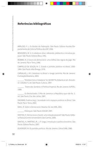 32
PARTICIPAÇÃO
POLÍTICA
E
DIREITOS
POLÍTICOS
NO
BRASIL
Referências bibliográficas
ABRUCIO, F. L. Os Barões da Federação. São Paulo: Editora Hucitec/De-
partamento de Ciência Política da USP, 1998.
BENEVIDES, M. V. A cidadania ativa: referendo, plebiscito e iniciativa po-
pular. São Paulo: Editora Ática, 1991.
BOBBIO, N. O futuro da democracia: uma defesa das regras do jogo. Rio
de Janeiro: Paz e Terra, 1986.
CAMPELLO DE SOUZA, M. C. Estado e partidos políticos no Brasil, 1930-
1964. São Paulo: Alfa-Ômega, 1976.
CARVALHO, J. M. Cidadania no Brasil: o longo caminho. Rio de Janeiro:
Civilização Brasileira, 2003.
______. “Direitos Civis e Cidadania”. In: DA MATTA, Roberto et alii. Brasilei-
ro: cidadão? 5. ed. São Paulo: Cultura, 1997.
______.  Teatro das Sombras: A Política Imperial. Rio de Janeiro: IUPERJ,
1988.
______. Os Bestializados. O Rio de Janeiro e a República que não foi. 3.
ed. São Paulo: Cia. das Letras, 1987.
DAGNINO, Evelina (org.). Sociedade civil e espaços públicos no Brasil. São
Paulo: Paz e Terra, 2002.
DAHL, R. Sobre a Democracia. Brasília: Ed. da UNB, 2001.
______. Poliarquia. São Paulo: EDUSP, 1997.
DANTAS, H. Democracia e Saúde: uma relação possível? São Paulo: Edito-
ra Paulus/Centro Universitário São Camilo, 2006.
DANTAS, H.; MARTINS JR., J. P. (orgs.) Introdução à política brasileira. São
Paulo: Editora Paulus, 2007.
DUVERGER, M. Os partidos políticos. Rio de Janeiro: Zahar/UNB, 1980.
2_Politica_no_Brasil.indd 32 03/03/15 17:37
 