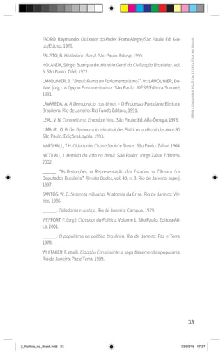 33
SÉRIE
CIDADANIA
E
POLÍTICA
|
2
|
POLÍTICA
NO
BRASIL
FAORO, Raymundo. Os Donos do Poder. Porto Alegre/São Paulo: Ed. Glo-
bo/Edusp, 1975.
FAUSTO, B. História do Brasil. São Paulo: Edusp, 1995.
HOLANDA, Sérgio Buarque de. História Geral da Civilização Brasileira. Vol.
5. São Paulo: Difel, 1972.
LAMOUNIER, B. “Brasil: Rumo ao Parlamentarismo?”. In: LAMOUNIER, Bo-
lívar (org.). A Opção Parlamentarista. São Paulo: IDESP/Editora Sumaré,
1991.
LAVAREDA, A. A Democracia nas Urnas - O Processo Partidário Eleitoral
Brasileiro. Rio de Janeiro: Rio Fundo Editora, 1991.
LEAL, V. N. Coronelismo, Enxada e Voto. São Paulo: Ed. Alfa-Ômega, 1975.
LIMA JR., O. B. de. Democracia e Instituições Políticas no Brasil dos Anos 80.
São Paulo: Edições Loyola, 1993.
MARSHALL, T.H. Cidadania, Classe Social e Status. São Paulo: Zahar, 1964.
NICOLAU, J. História do voto no Brasil. São Paulo: Jorge Zahar Editores,
2002.
______. “As Distorções na Representação dos Estados na Câmara dos
Deputados Brasileira”, Revista Dados, vol. 40, n. 3, Rio de Janeiro: Iuperj,
1997.
SANTOS, W. G. Sessenta e Quatro: Anatomia da Crise. Rio de Janeiro: Vér-
tice, 1986.
______. Cidadania e Justiça. Rio de Janeiro: Campus, 1979.
WEFFORT, F. (org.). Clássicos da Política. Volume 1. São Paulo: Editora Áti-
ca, 2001.
______. O populismo na política brasileira. Rio de Janeiro: Paz e Terra,
1978.
WHITAKER, F. et alli. CidadãoConstituinte: a saga das emendas populares.
Rio de Janeiro: Paz e Terra, 1989.
2_Politica_no_Brasil.indd 33 03/03/15 17:37
 