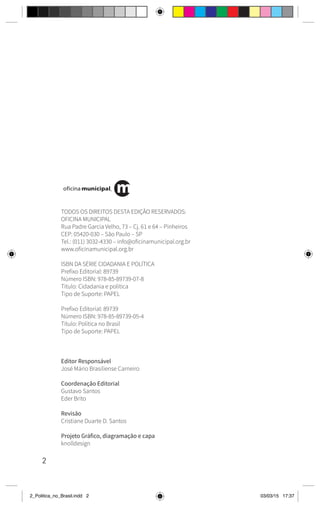 2
TODOS OS DIREITOS DESTA EDIÇÃO RESERVADOS:
OFICINA MUNICIPAL
Rua Padre Garcia Velho, 73 – Cj. 61 e 64 – Pinheiros
CEP: 05420-030 – São Paulo – SP
Tel.: (011) 3032-4330 – info@oficinamunicipal.org.br
www.oficinamunicipal.org.br
ISBN DA SÉRIE CIDADANIA E POLÍTICA
Prefixo Editorial: 89739
Número ISBN: 978-85-89739-07-8
Título: Cidadania e política
Tipo de Suporte: PAPEL
Prefixo Editorial: 89739
Número ISBN: 978-85-89739-05-4
Título: Política no Brasil
Tipo de Suporte: PAPEL
Editor Responsável
José Mário Brasiliense Carneiro
Coordenação Editorial
Gustavo Santos
Eder Brito
Revisão
Cristiane Duarte D. Santos
Projeto Gráfico, diagramação e capa
knolldesign
2_Politica_no_Brasil.indd 2 03/03/15 17:37
 