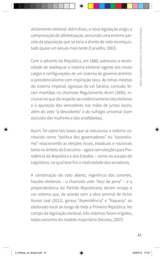41
SÉRIE
CIDADANIA
E
POLÍTICA
|
2
|
POLÍTICA
NO
BRASIL
alistamento eleitoral. Além disso, a nova legislação exigiu a
comprovação de alfabetização, excluindo uma enorme par-
cela da população que só teria o direito de voto reconquis-
tado quase um século mais tarde (Carvalho, 2003).
Com o advento da República, em 1889, sobreveio a neces-
sidade de readequar o sistema eleitoral vigente aos novos
cargos e configurações de um sistema de governo distinto:
o presidencialismo com inspiração laica. As linhas mestras
do sistema imperial, egressas da Lei Saraiva, contudo, fo-
ram mantidas no chamado Regulamento Alvim (1890), in-
clusive no que diz respeito ao credenciamento dos eleitores
e à apuração dos vencedores nas mãos de juntas locais,
além do voto “a descoberto” e do sufrágio universal (com
exclusão das mulheres e dos analfabetos).
Assim, foi sobre tais bases que se estruturou o sistema co-
nhecido como “política dos governadores” ou “coronelis-
mo” relacionando as eleições locais, estaduais e nacionais
tantonoâmbitodoExecutivo–agoracomeleiçõesparaPre-
sidência da República e dos Estados – como no escopo do
Legislativo, no qual teve fim a vitaliciedade dos senadores.
A combinação do voto aberto, ingerência dos coronéis,
fraudes eleitorais – o chamado voto “bico de pena” – e a
preponderância do Partido Republicano deram ensejo a
um sistema que, de acordo com a obra seminal de Victor
Nunes Leal (2012), gerava “dependência” e “fraqueza” ao
eleitorado local ao longo de toda a Primeira República. No
campo da legislação eleitoral, três sistemas foram erigidos,
todos variantes do modelo majoritário (Nicolau, 2007).
2_Politica_no_Brasil.indd 41 03/03/15 17:37
 