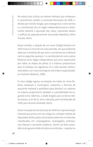 42
SISTEMA
ELEITORAL
BRASILEIRO
Na esteira das críticas ao sistema eleitoral que embasava
o coronelismo, eclodiu a chamada Revolução de 1930, li-
derada por Getúlio Vargas, que propugnava o voto secreto
e a constituição de um órgão independente para o alista-
mento eleitoral e apuração dos votos, colocando abaixo
o edifício da pejorativamente alcunhada República Velha
(Fausto, idem).
Nesse sentido, a adoção de um novo Código Eleitoral em
1932 marca o início de um novo período, em que podemos
observar o embrião do que seria uma democracia eleitoral
com os seguintes avanços: i) a constituição de uma Justiça
Eleitoral como órgão independente que seria responsável
por todas as etapas do pleito; ii) o sistema proporcional
para as eleições ao Legislativo; iii) o voto secreto, direto e
estendido a um novo contingente até então marginalizado:
as mulheres (Baleeiro, 1999).
O novo código regulou as eleições em todos os níveis (fe-
deral, estaduais e municipais), implantou a fórmula de
quociente eleitoral e partidário para distribuir as cadeiras
no sistema proporcional adotado e a possibilidade de se-
gundo turno. Ademais, a idade exigida para se tornar elei-
tor passou a ser de 21 anos, reduzida, pela Constituição de
1934, para 18 anos (Andrade, idem).
Outra inovação da Constituição de 1934 foi a representação
classista que previa, em seu artigo 23, a eleição indireta de
deputados eleitos pelas associações patronais e sindicatos
classificados em: empregadores, empregados, profissio-
nais liberais e servidores públicos. Diante da forte ascen-
dência do governo federal sobre os sindicatos – exposta no
2_Politica_no_Brasil.indd 42 03/03/15 17:37
 